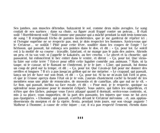 Ses jambes, aux muscles détendus, balayaient le sol, comme deux mâts aveugles. Le sang
coulait de ses narines : dans sa chute, sa figure avait frappé contre un poteau… Il était
soûl ! Horriblement soûl ! Soûl comme une punaise qui a mâché pendant la nuit trois tonneaux
de sang ! Il remplissait l’écho de paroles incohérentes, que je me garderai de répéter ici ;
si l’ivrogne suprême ne se respecte pas, moi, je dois respecter les hommes. Saviez-vous que
le Créateur… se soûlât ! Pitié pour cette lèvre, souillée dans les coupes de l’orgie ! Le
hérisson, qui passait, lui enfonça ses pointes dans le dos, et dit : « Ça, pour toi. Le soleil
est à la moitié de sa course : travaille, fainéant, et ne mange pas le pain des autres. Attends
un peu, et tu vas voir, si j’appelle le kakatoès, au bec crochu. » Le pivert et la chouette, qui
passaient, lui enfoncèrent le bec entier dans le ventre, et dirent : « Ça, pour toi. Que viens-
tu faire sur cette terre ? Est-ce pour offrir cette lugubre comédie aux animaux ? Mais, ni la
taupe, ni le casoar, ni le flamant ne t’imiteront, je te le jure. » L’âne, qui passait, lui donna
un coup de pied sur la tempe, et dit : « Ça, pour toi. Que t’avais-je fait pour me donner des
oreilles si longues ? Il n’y a pas jusqu’au grillon qui ne me méprise. » Le crapaud, qui passait,
lança un jet de bave sur son front, et dit : « Ça, pour toi. Si tu ne m’avais fait l’œil si gros,
et que je t’eusse aperçu dans l’état où je te vois, j’aurais chastement caché la beauté de tes
membres sous une pluie de renoncules, de myosotis et de camélias, afin que nul ne te vît. »
Le lion, qui passait, inclina sa face royale, et dit : « Pour moi, je le respecte, quoique sa
splendeur nous paraisse pour le moment éclipsée. Vous autres, qui faites les orgueilleux, et
n’êtes que des lâches, puisque vous l’avez attaqué quand il dormait, seriez-vous contents, si,
mis à sa place, vous supportiez, de la part des passants, les injures que vous ne lui avez
pas épargnées. » L’homme, qui passait, s’arrêta devant le Créateur méconnu ; et, aux applau-
dissements du morpion et de la vipère, fienta, pendant trois jours, sur son visage auguste !
Malheur à l’homme, à cause de cette injure ; car, il n’a pas respecté l’ennemi, étendu dans
111
Maldoror 27/01/01 18:05 Page 111
 