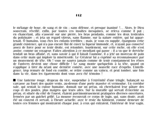 le mélange de boue, de sang et de vin ; sans défense, et presque inanimé !… Alors, le Dieu
souverain, réveillé, enfin, par toutes ces insultes mesquines, se releva comme il put ;
en chancelant, alla s’asseoir sur une pierre, les bras pendants, comme les deux testicules
du poitrinaire ; et jeta un regard vitreux, sans flamme, sur la nature entière, qui lui appar-
tenait. Ô humains, vous êtes les enfants terribles ; mais, je vous en supplie, épargnons cette
grande existence, qui n’a pas encore fini de cuver la liqueur immonde, et, n’ayant pas conservé
assez de force pour se tenir droite, est retombée, lourdement, sur cette roche, où elle s’est
assise, comme un voyageur. Faites attention à ce mendiant qui passe ; il a vu que le derviche
tendait un bras affamé, et, sans savoir à qui il faisait l’aumône, il a jeté un morceau de pain
dans cette main qui implore la miséricorde. Le Créateur lui a exprimé sa reconnaissance par
un mouvement de tête. Oh ! vous ne saurez jamais comme de tenir constamment les rênes
de l’univers devient une chose difficile ! Le sang monte quelquefois à la tête, quand on
s’applique à tirer du néant une dernière comète, avec une nouvelle race d’esprits. L’intelli-
gence, trop remuée de fond en comble, se retire comme un vaincu, et peut tomber, une fois
dans la vie, dans les égarements dont vous avez été témoins !
I Une lanterne rouge, drapeau du vice, suspendue à l’extrémité d’une tringle, balançait sa
carcasse au fouet des quatre vents, au-dessus d’une porte massive et vermoulue. Un corridor
sale, qui sentait la cuisse humaine, donnait sur un préau, où cherchaient leur pâture des
coqs et des poules, plus maigres que leurs ailes. Sur la muraille qui servait d’enceinte au
préau, et située du côté de l’ouest, étaient parcimonieusement pratiquées diverses ouvertures,
fermées par un guichet grillé. La mousse recouvrait ce corps de logis, qui, sans doute, avait
été un couvent et servait, à l’heure actuelle, avec le reste du bâtiment, comme demeure de
toutes ces femmes qui montraient chaque jour, à ceux qui entraient, l’intérieur de leur vagin,
112
Maldoror 27/01/01 18:05 Page 112
 