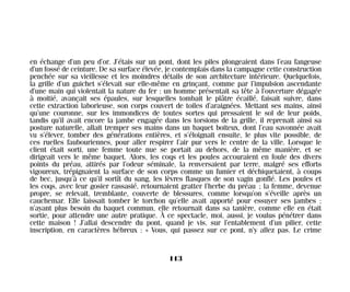 en échange d’un peu d’or. J’étais sur un pont, dont les piles plongeaient dans l’eau fangeuse
d’un fossé de ceinture. De sa surface élevée, je contemplais dans la campagne cette construction
penchée sur sa vieillesse et les moindres détails de son architecture intérieure. Quelquefois,
la grille d’un guichet s’élevait sur elle-même en grinçant, comme par l’impulsion ascendante
d’une main qui violentait la nature du fer : un homme présentait sa tête à l’ouverture dégagée
à moitié, avançait ses épaules, sur lesquelles tombait le plâtre écaillé, faisait suivre, dans
cette extraction laborieuse, son corps couvert de toiles d’araignées. Mettant ses mains, ainsi
qu’une couronne, sur les immondices de toutes sortes qui pressaient le sol de leur poids,
tandis qu’il avait encore la jambe engagée dans les torsions de la grille, il reprenait ainsi sa
posture naturelle, allait tremper ses mains dans un baquet boiteux, dont l’eau savonnée avait
vu s’élever, tomber des générations entières, et s’éloignait ensuite, le plus vite possible, de
ces ruelles faubouriennes, pour aller respirer l’air pur vers le centre de la ville. Lorsque le
client était sorti, une femme toute nue se portait au dehors, de la même manière, et se
dirigeait vers le même baquet. Alors, les coqs et les poules accouraient en foule des divers
points du préau, attirés par l’odeur séminale, la renversaient par terre, malgré ses efforts
vigoureux, trépignaient la surface de son corps comme un fumier et déchiquetaient, à coups
de bec, jusqu’à ce qu’il sortît du sang, les lèvres flasques de son vagin gonflé. Les poules et
les coqs, avec leur gosier rassasié, retournaient gratter l’herbe du préau ; la femme, devenue
propre, se relevait, tremblante, couverte de blessures, comme lorsqu’on s’éveille après un
cauchemar. Elle laissait tomber le torchon qu’elle avait apporté pour essuyer ses jambes ;
n’ayant plus besoin du baquet commun, elle retournait dans sa tanière, comme elle en était
sortie, pour attendre une autre pratique. À ce spectacle, moi, aussi, je voulus pénétrer dans
cette maison ! J’allai descendre du pont, quand je vis, sur l’entablement d’un pilier, cette
inscription, en caractères hébreux : « Vous, qui passez sur ce pont, n’y allez pas. Le crime
113
Maldoror 27/01/01 18:05 Page 113
 