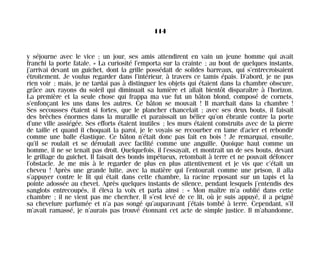y séjourne avec le vice ; un jour, ses amis attendirent en vain un jeune homme qui avait
franchi la porte fatale. » La curiosité l’emporta sur la crainte ; au bout de quelques instants,
j’arrivai devant un guichet, dont la grille possédait de solides barreaux, qui s’entrecroisaient
étroitement. Je voulus regarder dans l’intérieur, à travers ce tamis épais. D’abord, je ne pus
rien voir ; mais, je ne tardai pas à distinguer les objets qui étaient dans la chambre obscure,
grâce aux rayons du soleil qui diminuait sa lumière et allait bientôt disparaître à l’horizon.
La première et la seule chose qui frappa ma vue fut un bâton blond, composé de cornets,
s’enfonçant les uns dans les autres. Ce bâton se mouvait ! Il marchait dans la chambre !
Ses secousses étaient si fortes, que le plancher chancelait ; avec ses deux bouts, il faisait
des brèches énormes dans la muraille et paraissait un bélier qu’on ébranle contre la porte
d’une ville assiégée. Ses efforts étaient inutiles ; les murs étaient construits avec de la pierre
de taille et quand il choquait la paroi, je le voyais se recourber en lame d’acier et rebondir
comme une balle élastique. Ce bâton n’était donc pas fait en bois ! Je remarquai, ensuite,
qu’il se roulait et se déroulait avec facilité comme une anguille. Quoique haut comme un
homme, il ne se tenait pas droit. Quelquefois, il l’essayait, et montrait un de ses bouts, devant
le grillage du guichet. Il faisait des bonds impétueux, retombait à terre et ne pouvait défoncer
l’obstacle. Je me mis à le regarder de plus en plus attentivement et je vis que c’était un
cheveu ! Après une grande lutte, avec la matière qui l’entourait comme une prison, il alla
s’appuyer contre le lit qui était dans cette chambre, la racine reposant sur un tapis et la
pointe adossée au chevet. Après quelques instants de silence, pendant lesquels j’entendis des
sanglots entrecoupés, il éleva la voix et parla ainsi : « Mon maître m’a oublié dans cette
chambre ; il ne vient pas me chercher. Il s’est levé de ce lit, où je suis appuyé, il a peigné
sa chevelure parfumée et n’a pas songé qu’auparavant j’étais tombé à terre. Cependant, s’il
m’avait ramassé, je n’aurais pas trouvé étonnant cet acte de simple justice. Il m’abandonne,
114
Maldoror 27/01/01 18:05 Page 114
 