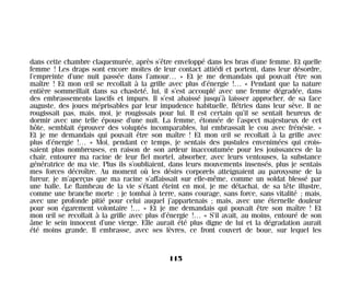 dans cette chambre claquemurée, après s’être enveloppé dans les bras d’une femme. Et quelle
femme ! Les draps sont encore moites de leur contact attiédi et portent, dans leur désordre,
l’empreinte d’une nuit passée dans l’amour… » Et je me demandais qui pouvait être son
maître ! Et mon œil se recollait à la grille avec plus d’énergie !… « Pendant que la nature
entière sommeillait dans sa chasteté, lui, il s’est accouplé avec une femme dégradée, dans
des embrassements lascifs et impurs. Il s’est abaissé jusqu’à laisser approcher, de sa face
auguste, des joues méprisables par leur impudence habituelle, flétries dans leur sève. Il ne
rougissait pas, mais, moi, je rougissais pour lui. Il est certain qu’il se sentait heureux de
dormir avec une telle épouse d’une nuit. La femme, étonnée de l’aspect majestueux de cet
hôte, semblait éprouver des voluptés incomparables, lui embrassait le cou avec frénésie. »
Et je me demandais qui pouvait être son maître ! Et mon œil se recollait à la grille avec
plus d’énergie !… « Moi, pendant ce temps, je sentais des pustules envenimées qui crois-
saient plus nombreuses, en raison de son ardeur inaccoutumée pour les jouissances de la
chair, entourer ma racine de leur fiel mortel, absorber, avec leurs ventouses, la substance
génératrice de ma vie. Plus ils s’oubliaient, dans leurs mouvements insensés, plus je sentais
mes forces décroître. Au moment où les désirs corporels atteignaient au paroxysme de la
fureur, je m’aperçus que ma racine s’affaissait sur elle-même, comme un soldat blessé par
une balle. Le flambeau de la vie s’étant éteint en moi, je me détachai, de sa tête illustre,
comme une branche morte ; je tombai à terre, sans courage, sans force, sans vitalité ; mais,
avec une profonde pitié pour celui auquel j’appartenais ; mais, avec une éternelle douleur
pour son égarement volontaire !… » Et je me demandais qui pouvait être son maître ! Et
mon œil se recollait à la grille avec plus d’énergie !… « S’il avait, au moins, entouré de son
âme le sein innocent d’une vierge. Elle aurait été plus digne de lui et la dégradation aurait
été moins grande. Il embrasse, avec ses lèvres, ce front couvert de boue, sur lequel les
115
Maldoror 27/01/01 18:05 Page 115
 