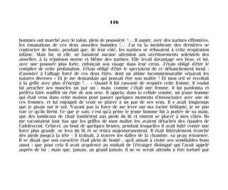 hommes ont marché avec le talon, plein de poussière !… Il aspire, avec des narines effrontées,
les émanations de ces deux aisselles humides !… J’ai vu la membrane des dernières se
contracter de honte, pendant que, de leur côté, les narines se refusaient à cette respiration
infâme. Mais lui, ni elle, ne faisaient aucune attention aux avertissements solennels des
aisselles, à la répulsion morne et blême des narines. Elle levait davantage ses bras, et lui,
avec une poussée plus forte, enfonçait son visage dans leur creux. J’étais obligé d’être le
complice de cette profanation. J’étais obligé d’être le spectateur de ce déhanchement inouï ;
d’assister à l’alliage forcé de ces deux êtres, dont un abîme incommensurable séparait les
natures diverses » Et je me demandais qui pouvait être son maître ! Et mon œil se recollait
à la grille avec plus d’énergie !… « Quand il fut rassasié de respirer cette femme, il voulut
lui arracher ses muscles un par un ; mais, comme c’était une femme, il lui pardonna et
préféra faire souffrir un être de son sexe. Il appela, dans la cellule voisine, un jeune homme
qui était venu dans cette maison pour passer quelques moments d’insouciance avec une de
ces femmes, et lui enjoignit de venir se placer à un pas de ses yeux. Il y avait longtemps
que je gisais sur le sol. N’ayant pas la force de me lever sur ma racine brûlante, je ne pus
voir ce qu’ils firent. Ce que je sais, c’est qu’à peine le jeune homme fut à portée de sa main,
que des lambeaux de chair tombèrent aux pieds du lit et vinrent se placer à mes côtés. Ils
me racontaient tout bas que les griffes de mon maître les avaient détachés des épaules de
l’adolescent. Celui-ci, au bout de quelques heures, pendant lesquelles il avait lutté contre une
force plus grande, se leva du lit et se retira majestueusement. Il était littéralement écorché
des pieds jusqu’à la tête ; il traînait, à travers les dalles de la chambre, sa peau retournée.
Il se disait que son caractère était plein de bonté ; qu’il aimait à croire ses semblables bons
aussi ; que pour cela il avait acquiescé au souhait de l’étranger distingué qui l’avait appelé
auprès de lui ; mais que, jamais, au grand jamais, il ne se serait attendu à être torturé par
116
Maldoror 27/01/01 18:05 Page 116
 
