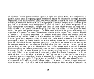 un bourreau. Par un pareil bourreau, ajoutait-il après une pause. Enfin, il se dirigea vers le
guichet, qui se fendit avec pitié jusqu’au nivellement du sol, en présence de ce corps dépourvu
d’épiderme. Sans abandonner sa peau, qui pouvait encore lui servir, ne serait-ce que comme
manteau, il essaya de disparaître de ce coupe-gorge ; une fois éloigné de la chambre, je ne
pus voir s’il avait eu la force de regagner la porte de sortie. Oh ! comme les poules et les
coqs s’éloignaient avec respect, malgré leur faim, de cette longue traînée de sang, sur la
terre imbibée ! » Et je me demandais qui pouvait être son maître ! Et mes yeux se recol-
laient à la grille avec plus d’énergie !… « Alors, celui qui aurait dû penser davantage à sa
dignité et à sa justice, se releva, péniblement, sur son coude fatigué. Seul, sombre, dégoûté
et hideux !… Il s’habilla lentement. Les nonnes, ensevelies depuis des siècles dans les
catacombes du couvent, après avoir été réveillées en sursaut par les bruits de cette nuit
horrible, qui s’entrechoquaient entre eux dans une cellule située au-dessus des caveaux, se
prirent par la main, et vinrent former une ronde funèbre autour de lui. Pendant qu’il recher-
chait les décombres de son ancienne splendeur ; qu’il lavait ses mains avec du crachat en
les essuyant ensuite sur ses cheveux (il valait mieux les laver avec du crachat, que de ne
pas les laver du tout, après le temps d’une nuit entière passée dans le vice et le crime),
elles entonnèrent les prières lamentables pour les morts, quand quelqu’un est descendu dans
la tombe. En effet, le jeune homme ne devait pas survivre à ce supplice, exercé sur lui par
une main divine, et ses agonies se terminèrent pendant les chants des nonnes… » Je me
rappelai l’inscription du pilier ; je compris ce qu’était devenu le rêveur pubère que ses amis
attendaient encore chaque jour depuis le moment de sa disparition… Et je me demandais
qui pouvait être son maître ! Et mes yeux se recollaient à la grille avec plus d’énergie !…
« Les murailles s’écartèrent pour le laisser passer ; les nonnes, le voyant prendre son essor,
dans les airs, avec des ailes qu’il avait cachées jusque-là dans sa robe d’émeraude, se
117
Maldoror 27/01/01 18:05 Page 117
 