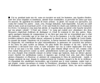 I J’ai vu, pendant toute ma vie, sans en excepter un seul, les hommes, aux épaules étroites,
faire des actes stupides et nombreux, abrutir leurs semblables, et pervertir les âmes par tous
les moyens. Ils appellent les motifs de leurs actions : la gloire. En voyant ces spectacles, j’ai
voulu rire comme les autres ; mais, cela, étrange imitation, était impossible. J’ai pris un canif
dont la lame avait un tranchant acéré, et me suis fendu les chairs aux endroits où se réunissent
les lèvres. Un instant je crus mon but atteint. Je regardai dans un miroir cette bouche meurtrie
par ma propre volonté ! C’était une erreur ! Le sang qui coulait avec abondance des deux
blessures empêchait d’ailleurs de distinguer si c’était là vraiment le rire des autres. Mais,
après quelques instants de comparaison, je vis bien que mon rire ne ressemblait pas à celui
des humains, c’est-à-dire que je ne riais pas. J’ai vu les hommes, à la tête laide et aux yeux
terribles enfoncés dans l’orbite obscur, surpasser la dureté du roc, la rigidité de l’acier fondu,
la cruauté du requin, l’insolence de la jeunesse, la fureur insensée des criminels, les trahisons
de l’hypocrite, les comédiens les plus extraordinaires, la puissance de caractère des prêtres,
et les êtres les plus cachés au dehors, les plus froids des mondes et du ciel ; lasser les
moralistes à découvrir leur cœur, et faire retomber sur eux la colère implacable d’en haut.
Je les ai vus tous à la fois, tantôt, le poing le plus robuste dirigé vers le ciel, comme celui
d’un enfant déjà pervers contre sa mère, probablement excités par quelque esprit de l’enfer,
les yeux chargés d’un remords cuisant en même temps que haineux, dans un silence glacial,
n’oser émettre les méditations vastes et ingrates que recélait leur sein, tant elles étaient
pleines d’injustice et d’horreur, et attrister de compassion le Dieu de miséricorde ; tantôt, à
chaque moment du jour, depuis le commencement de l’enfance jusqu’à la fin de la vieillesse,
en répandant des anathèmes incroyables, qui n’avaient pas le sens commun, contre tout ce
qui respire, contre eux-mêmes et contre la Providence, prostituer les femmes et les enfants,
et déshonorer ainsi les parties du corps consacrées à la pudeur. Alors, les mers soulèvent
10
Maldoror 27/01/01 18:04 Page 10
 