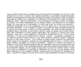 voulu connaître quelle funeste résolution m’avait fait franchir les frontières du ciel, pour venir
m’abattre sur la terre, et goûter des voluptés éphémères, qu’eux-mêmes méprisent profon-
dément. Ils remarquèrent sur mon front une goutte de sperme, une goutte de sang. La première
avait jailli des cuisses de la courtisane ! La deuxième s’était élancée des veines du martyr !
Stigmates odieux ! Rosaces inébranlables ! Mes archanges ont retrouvé, pendus aux halliers
de l’espace, les débris flamboyants de ma tunique d’opale, qui flottaient sur les peuples
béants. Ils n’ont pas pu la reconstruire, et mon corps reste nu devant leur innocence ;
châtiment mémorable de la vertu abandonnée. Vois les sillons qui se sont tracé un lit sur
mes joues décolorées : c’est la goutte de sperme et la goutte de sang, qui filtrent lentement
le long de mes rides sèches. Arrivées à la lèvre supérieure, elles font un effort immense, et
pénètrent dans le sanctuaire de ma bouche, attirées, comme un aimant, par le gosier irrésis-
tible. Elles m’étouffent, ces deux gouttes implacables. Moi, jusqu’ici, je m’étais cru le Tout-
Puissant ; mais, non ; je dois abaisser le cou devant le remords qui me crie : “Tu n’es qu’un
misérable !” Ne fais pas de pareils bonds ! Tais-toi… tais-toi… si quelqu’un t’entendait ! je
te replacerai parmi les autres cheveux ; mais, laisse d’abord le soleil se coucher à l’horizon,
afin que la nuit couvre tes pas… J’ai vu Satan, le grand ennemi, redresser les enchevêtre-
ments osseux de la charpente, au-dessus de son engourdissement de larve, et, debout, triom-
phant, sublime, haranguer ses troupes rassemblées ; comme je le mérite, me tourner en
dérision. Il a dit qu’il s’étonnait beaucoup que son orgueilleux rival, pris en flagrant délit par
le succès, enfin réalisé, d’un espionnage perpétuel, pût ainsi s’abaisser jusqu’à baiser la robe
de la débauche humaine, par un voyage de long cours à travers les récifs de l’éther, et faire
périr, dans les souffrances, un membre de l’humanité. Il a dit que ce jeune homme, broyé
dans l’engrenage de mes supplices raffinés, aurait peut-être pu devenir une intelligence de
génie ; consoler les hommes, sur cette terre, par des chants admirables de poésie, de courage,
119
Maldoror 27/01/01 18:05 Page 119
 