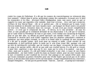 contre les coups de l’infortune. Il a dit que les nonnes du couvent-lupanar ne retrouvent plus
leur sommeil ; rôdent dans le préau, gesticulant comme des automates, écrasant avec le pied
les renoncules et les lilas ; devenues folles d’indignation, mais, non assez, pour ne pas se
rappeler la cause qui engendra cette maladie, dans leur cerveau… (Les voici qui s’avancent,
revêtues de leur linceul blanc ; elle ne se parlent pas ; elle se tiennent par la main. Leurs
cheveux tombent en désordre sur leurs épaules nues ; un bouquet de fleurs noires est penché
sur leur sein. Nonnes, retournez dans vos caveaux ; la nuit n’est pas encore complètement
arrivée ; ce n’est que le crépuscule du soir… Ô cheveu, tu le vois toi-même ; de tous les
côtés, je suis assailli par le sentiment déchaîné de ma dépravation !) Il a dit que le Créateur,
qui se vante d’être la Providence de tout ce qui existe, s’est conduit avec beaucoup de légèreté,
pour ne pas dire plus, en offrant un pareil spectacle aux mondes étoilés ; car, il a affirmé
clairement le dessein qu’il avait d’aller rapporter dans les planètes orbiculaires comment je
maintiens, par mon propre exemple, la vertu et la bonté dans la vastitude de mes royaumes.
Il a dit que la grande estime, qu’il avait pour un ennemi si noble, s’était envolée de son
imagination, et qu’il préférait porter la main sur le sein d’une jeune fille, quoique cela soit
un acte de méchanceté exécrable, que de cracher sur ma figure, recouverte de trois couches
de sang et de sperme mêlés, afin de ne pas salir son crachat baveux. Il a dit qu’il se croyait,
à juste titre, supérieur à moi, non par le vice, mais par la vertu et la pudeur ; non par le
crime, mais par la justice. Il a dit qu’il fallait m’attacher à une claie, à cause de mes fautes
innombrables ; me faire brûler à petit feu dans un brasier ardent, pour me jeter ensuite dans
la mer, si toutefois la mer voudrait me recevoir. Que puisque je me vantais d’être juste, moi,
qui l’avais condamné au peines éternelles pour une révolte légère qui n’avait pas eu de suites
graves, je devais donc faire justice sévère sur moi-même, et juger impartialement ma conscience,
chargée d’iniquités… Ne fais pas de pareils bonds ! Tais-toi… tais-toi… si quelqu’un t’entendait !
120
Maldoror 27/01/01 18:05 Page 120
 