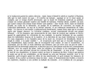 je te replacerai parmi les autres cheveux ; mais, laisse d’abord le soleil se coucher à l’horizon,
afin que la nuit couvre tes pas. » Il s’arrêta un instant ; quoique je ne le visse point, je
compris, par ce temps d’arrêt nécessaire, que la houle de l’émotion soulevait sa poitrine,
comme un cyclone giratoire soulève une famille de baleines. Poitrine divine, souillée, un jour,
par l’amer contact des tétons d’une femme sans pudeur ! Âme royale, livrée, dans un moment
d’oubli, au crabe de la débauche, au poulpe de la faiblesse de caractère, au requin de
l’abjection individuelle, au boa de la morale absente, et au colimaçon monstrueux de l’idio-
tisme ! Le cheveu et son maître s’embrassèrent étroitement, comme deux amis qui se revoient
après une longue absence. Le Créateur continua, accusé reparaissant devant son propre
tribunal : « Et les hommes, que penseront-ils de moi, dont ils avaient une opinion si élevée,
quand ils apprendront les errements de ma conduite, la marche hésitante de ma sandale,
dans les labyrinthes boueux de la matière, et la direction de ma route ténébreuse à travers
les eaux stagnantes et les humides joncs de la mare où, recouvert de brouillards, bleuit et
mugit le crime, à la patte sombre !… Je m’aperçois qu’il faut que je travaille beaucoup à
ma réhabilitation, dans l’avenir, afin de reconquérir leur estime. Je suis le Grand-Tout ; et
cependant, par un côté, je reste inférieur aux hommes, que j’ai créés avec un peu de sable !
Raconte-leur un mensonge audacieux, et dis-leur que je ne suis jamais sorti du ciel, constamment
enfermé, avec les soucis du trône, entre les marbres, les statues et les mosaïques de mes
palais. Je me suis présenté devant les célestes fils de l’humanité ; je leur ai dit : “Chassez
le mal de vos chaumières, et laissez entrer au foyer le manteau du bien. Celui-ci qui portera
la main sur un de ses semblables, en lui faisant au sein une blessure mortelle, avec le fer
homicide, qu’il n’espère point les effets de ma miséricorde, et qu’il redoute les balances de
la justice. Il ira cacher sa tristesse dans les bois ; mais, le bruissement des feuilles, à travers
les clairières, chantera à ses oreilles la ballade du remords ; et il s’enfuira de ces parages,
121
Maldoror 27/01/01 18:05 Page 121
 
