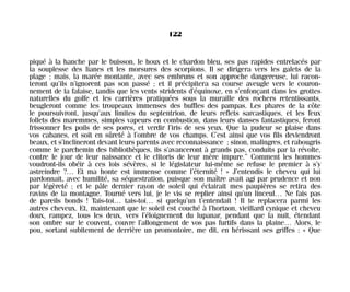 piqué à la hanche par le buisson, le houx et le chardon bleu, ses pas rapides entrelacés par
la souplesse des lianes et les morsures des scorpions. Il se dirigera vers les galets de la
plage ; mais, la marée montante, avec ses embruns et son approche dangereuse, lui racon-
teront qu’ils n’ignorent pas son passé ; et il précipitera sa course aveugle vers le couron-
nement de la falaise, tandis que les vents stridents d’équinoxe, en s’enfonçant dans les grottes
naturelles du golfe et les carrières pratiquées sous la muraille des rochers retentissants,
beugleront comme les troupeaux immenses des buffles des pampas. Les phares de la côte
le poursuivront, jusqu’aux limites du septentrion, de leurs reflets sarcastiques, et les feux
follets des maremmes, simples vapeurs en combustion, dans leurs danses fantastiques, feront
frissonner les poils de ses pores, et verdir l’iris de ses yeux. Que la pudeur se plaise dans
vos cabanes, et soit en sûreté à l’ombre de vos champs. C’est ainsi que vos fils deviendront
beaux, et s’inclineront devant leurs parents avec reconnaissance ; sinon, malingres, et rabougris
comme le parchemin des bibliothèques, ils s’avanceront à grands pas, conduits par la révolte,
contre le jour de leur naissance et le clitoris de leur mère impure.” Comment les hommes
voudront-ils obéir à ces lois sévères, si le législateur lui-même se refuse le premier à s’y
astreindre ?… Et ma honte est immense comme l’éternité ! » J’entendis le cheveu qui lui
pardonnait, avec humilité, sa séquestration, puisque son maître avait agi par prudence et non
par légèreté ; et le pâle dernier rayon de soleil qui éclairait mes paupières se retira des
ravins de la montagne. Tourné vers lui, je le vis se replier ainsi qu’un linceul… Ne fais pas
de pareils bonds ! Tais-toi… tais-toi… si quelqu’un t’entendait ! Il te replacera parmi les
autres cheveux. Et, maintenant que le soleil est couché à l’horizon, vieillard cynique et cheveu
doux, rampez, tous les deux, vers l’éloignement du lupanar, pendant que la nuit, étendant
son ombre sur le couvent, couvre l’allongement de vos pas furtifs dans la plaine… Alors, le
pou, sortant subitement de derrière un promontoire, me dit, en hérissant ses griffes : « Que
122
Maldoror 27/01/01 18:05 Page 122
 