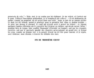 penses-tu de cela ? » Mais, moi, je ne voulus pas lui répliquer. Je me retirai, et j’arrivai sur
le pont. J’effaçai l’inscription primordiale, je la remplaçai par celle-ci : « Il est douloureux de
garder, comme un poignard, un tel secret dans son cœur ; mais, je jure de ne jamais révéler
ce dont j’ai été témoin, quand je pénétrai, pour la première fois, dans ce donjon terrible. »
Je jetai, par dessus le parapet, le canif qui m’avait servi à graver les lettres ; et, faisant
quelques rapides réflexions sur le caractère du Créateur en enfance, qui devait encore, hélas !
pendant bien de temps, faire souffrir l’humanité (l’éternité est longue), soit par les cruautés
exercées, soit par le spectacle ignoble des chancres qu’occasionne un grand vice, je fermai
les yeux, comme un homme ivre, à la pensée d’avoir un tel être pour ennemi, et je repris,
avec tristesse, mon chemin, à travers les dédales des rues.
FIN DU TROISIÈME CHANT
123
Maldoror 27/01/01 18:05 Page 123
 