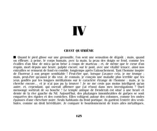 IV
CHANT QUATRIÈME
I Quand le pied glisse sur une grenouille, l’on sent une sensation de dégoût ; mais, quand
on effleure, à peine, le corps humain, avec la main, la peau des doigts se fend, comme les
écailles d’un bloc de mica qu’on brise à coups de marteau ; et, de même que le cœur d’un
requin, mort depuis une heure, palpite encore, sur le pont, avec une vitalité tenace, ainsi nos
entrailles se remuent de fond en comble, longtemps après l’attouchement. Tant l’homme inspire
de l’horreur à son propre semblable ! Peut-être que, lorsque j’avance cela, je me trompe ;
mais, peut-être qu’aussi je dis vrai. Je connais, je conçois une maladie plus terrible que les
yeux gonflés par les longues méditations sur le caractère étrange de l’homme : mais, je la
cherche encore… et je n’ai pas pu la trouver ! Je ne me crois pas moins intelligent qu’un
autre, et, cependant, qui oserait affirmer que j’ai réussi dans mes investigations ? Quel
mensonge sortirait de sa bouche ! Le temple antique de Denderah est situé à une heure et
demie de la rive gauche du Nil. Aujourd’hui, des phalanges innombrables de guêpes se sont
emparées des rigoles et des corniches. Elles voltigent autour des colonnes, comme les ondes
épaisses d’une chevelure noire. Seuls habitants du froid portique, ils gardent l’entrée des vesti-
bules, comme un droit héréditaire. Je compare le bourdonnement de leurs ailes métalliques,
125
Maldoror 27/01/01 18:05 Page 125
 
