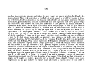 au choc incessant des glaçons, précipités les uns contre les autres, pendant la débâcle des
mers polaires. Mais, si je considère la conduite de celui auquel la providence donna le trône
sur cette terre, les trois ailerons de ma douleur font entendre un plus grand murmure ! Quand
une comète, pendant la nuit, apparaît subitement dans une région du ciel, après quatre-vingts
ans d’absence, elle montre aux habitants terrestres et aux grillons sa queue brillante et
vaporeuse. Sans doute, elle n’a pas conscience de ce long voyage ; il n’en est pas ainsi de
moi : accoudé sur le chevet de mon lit, pendant que les dentelures d’un horizon aride et
morne s’élèvent en vigueur sur le fond de mon âme, je m’absorbe dans les rêves de la
compassion et je rougis pour l’homme ! Coupé en deux par la bise, le matelot, après avoir
fait son quart de nuit, s’empresse de regagner son hamac : pourquoi cette consolation ne
m’est-elle pas offerte ? L’idée que je suis tombé, volontairement, aussi bas que mes semblables,
et que j’ai le droit moins qu’un autre de prononcer des plaintes, sur notre sort, qui reste
enchaîné à la croûte durcie d’une planète, et sur l’essence de notre âme perverse, me pénètre
comme un clou de forge. On a vu des explosions de feu grisou anéantir des familles entières ;
mais, elles connurent l’agonie peu de temps, parce que la mort est presque subite, au milieu
des décombres et des gaz délétères : moi… j’existe toujours comme le basalte ! Au milieu,
comme au commencement de la vie, les anges se ressemblent à eux-mêmes : n’y a-t-il pas
longtemps que je ne me ressemble plus ! L’homme et moi, claquemurés dans les limites de
notre intelligence, comme souvent un lac dans une ceinture d’îles de corail, au lieu d’unir
nos forces respectives pour nous défendre contre le hasard et l’infortune, nous nous écartons,
avec le tremblement de la haine, en prenant deux routes opposées, comme si nous nous
étions réciproquement blessés avec la pointe d’une dague ! On dirait que l’un comprend le
mépris qu’il inspire à l’autre ; poussés par le mobile d’une dignité relative, nous nous
empressons de ne pas induire en erreur notre adversaire ; chacun reste de son côté et
126
Maldoror 27/01/01 18:05 Page 126
 