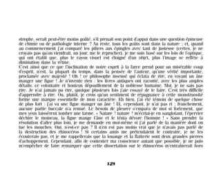strophe, serait peut-être moins goûté, s’il prenait son point d’appui dans une question épineuse
de chimie ou de pathologie interne ? Au reste, tous les goûts sont dans la nature ; et, quand
au commencement j’ai comparé les piliers aux épingles avec tant de justesse (certes, je ne
croyais pas qu’on viendrait, un jour, me le reprocher), je me suis basé sur les lois de l’optique,
qui ont établi que, plus le rayon visuel est éloigné d’un objet, plus l’image se reflète à
diminution dans la rétine.
C’est ainsi que ce que l’inclination de notre esprit à la farce prend pour un misérable coup
d’esprit, n’est, la plupart du temps, dans la pensée de l’auteur, qu’une vérité importante,
proclamée avec majesté ! Oh ! ce philosophe insensé qui éclata de rire, en voyant un âne
manger une figue ! Je n’invente rien : les livres antiques ont raconté, avec les plus amples
détails, ce volontaire et honteux dépouillement de la noblesse humaine. Moi, je ne sais pas
rire. Je n’ai jamais pu rire, quoique plusieurs fois j’aie essayé de le faire. C’est très difficile
d’apprendre à rire. Ou, plutôt, je crois qu’un sentiment de répugnance à cette monstruosité
forme une marque essentielle de mon caractère. Eh bien, j’ai été témoin de quelque chose
de plus fort : j’ai vu une figue manger un âne ! Et, cependant, je n’ai pas ri ; franchement,
aucune partie buccale n’a remué. Le besoin de pleurer s’empara de moi si fortement, que
mes yeux laissèrent tomber une larme. « Nature ! nature ! m’écriai-je en sanglotant, l’épervier
déchire le moineau, la figue mange l’âne et le ténia dévore l’homme ! » Sans prendre la
résolution d’aller plus loin, je me demande en moi-même si j’ai parlé de la manière dont on
tue les mouches. Oui, n’est-ce pas ? Il n’en est pas moins vrai que je n’avais pas parlé de
la destruction des rhinocéros ! Si certains amis me prétendaient le contraire, je ne les
écouterais pas, et je me rappellerais que la louange et la flatterie sont deux grandes pierres
d’achoppement. Cependant, afin de contenter ma conscience autant que possible, je ne puis
m’empêcher de faire remarquer que cette dissertation sur le rhinocéros m’entraînerait hors
129
Maldoror 27/01/01 18:05 Page 129
 