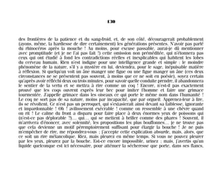 des frontières de la patience et du sang-froid, et, de son côté, découragerait probablement
(ayons, même, la hardiesse de dire certainement) les générations présentes. N’avoir pas parlé
du rhinocéros après la mouche ! Au moins, pour excuse passable, aurai-je dû mentionner
avec promptitude (et je ne l’ai pas fait !) cette omission non préméditée, qui n’étonnera pas
ceux qui ont étudié à fond les contradictions réelles et inexplicables qui habitent les lobes
du cerveau humain. Rien n’est indigne pour une intelligence grande et simple : le moindre
phénomène de la nature, s’il y a mystère en lui, deviendra, pour le sage, inépuisable matière
à réflexion. Si quelqu’un voit un âne manger une figue ou une figue manger un âne (ces deux
circonstances ne se présentent pas souvent, à moins que ce ne soit en poésie), soyez certain
qu’après avoir réfléchi deux ou trois minutes, pour savoir quelle conduite prendre, il abandonnera
le sentier de la vertu et se mettra à rire comme un coq ! Encore, n’est-il pas exactement
prouvé que les coqs ouvrent exprès leur bec pour imiter l’homme et faire une grimace
tourmentée. J’appelle grimace dans les oiseaux ce qui porte le même nom dans l’humanité !
Le coq ne sort pas de sa nature, moins par incapacité, que par orgueil. Apprenez-leur à lire,
ils se révoltent. Ce n’est pas un perroquet, qui s’extasierait ainsi devant sa faiblesse, ignorante
et impardonnable ! Oh ! avilissement exécrable ! comme on ressemble à une chèvre quand
on rit ! Le calme du front a disparu pour faire place à deux énormes yeux de poissons qui
(n’est-ce pas déplorable ?)… qui… qui se mettent à briller comme des phares ! Souvent, il
m’arrivera d’énoncer, avec solennité, les propositions les plus bouffonnes… je ne trouve pas
que cela devienne un motif péremptoirement suffisant pour élargir la bouche ! Je ne puis
m’empêcher de rire, me répondrez-vous ; j’accepte cette explication absurde, mais, alors, que
ce soit un rire mélancolique. Riez, mais pleurez en même temps. Si vous ne pouvez pleurer
par les yeux, pleurez par la bouche. Est-ce encore impossible, urinez ; mais, j’avertis qu’un
liquide quelconque est ici nécessaire, pour atténuer la sécheresse que porte, dans ses flancs,
130
Maldoror 27/01/01 18:05 Page 130
 