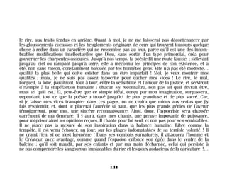 le rire, aux traits fendus en arrière. Quant à moi, je ne me laisserai pas décontenancer par
les gloussements cocasses et les beuglements originaux de ceux qui trouvent toujours quelque
chose à redire dans un caractère qui ne ressemble pas au leur, parce qu’il est une des innom-
brables modifications intellectuelles que Dieu, sans sortir d’un type primordial, créa pour
gouverner les charpentes osseuses. Jusqu’à nos temps, la poésie fit une route fausse ; s’élevant
jusqu’au ciel ou rampant jusqu’à terre, elle a méconnu les principes de son existence, et a
été, non sans raison, constamment bafouée par les honnêtes gens. Elle n’a pas été modeste…
qualité la plus belle qui doive exister dans un être imparfait ! Moi, je veux montrer mes
qualités ; mais, je ne suis pas assez hypocrite pour cacher mes vices ! Le rire, le mal,
l’orgueil, la folie, paraîtront, tour à tour, entre la sensibilité et l’amour de la justice, et serviront
d’exemple à la stupéfaction humaine : chacun s’y reconnaîtra, non pas tel qu’il devrait être,
mais tel qu’il est. Et, peut-être que ce simple idéal, conçu par mon imagination, surpassera,
cependant, tout ce que la poésie a trouvé jusqu’ici de plus grandiose et de plus sacré. Car,
si je laisse mes vices transpirer dans ces pages, on ne croira que mieux aux vertus que j’y
fais resplendir, et, dont je placerai l’auréole si haut, que les plus grands génies de l’avenir
témoigneront, pour moi, une sincère reconnaissance. Ainsi, donc, l’hypocrisie sera chassée
carrément de ma demeure. Il y aura, dans mes chants, une preuve imposante de puissance,
pour mépriser ainsi les opinions reçues. Il chante pour lui seul, et non pas pour ses semblables.
Il ne place pas la mesure de son inspiration dans la balance humaine. Libre comme la
tempête, il est venu échouer, un jour, sur les plages indomptables de sa terrible volonté ! Il
ne craint rien, si ce n’est lui-même ! Dans ses combats surnaturels, il attaquera l’homme et
le Créateur, avec avantage, comme quand l’espadon enfonce son épée dans le ventre de la
baleine : qu’il soit maudit, par ses enfants et par ma main décharnée, celui qui persiste à
ne pas comprendre les kangourous implacables du rire et les poux audacieux de la caricature !…
131
Maldoror 27/01/01 18:05 Page 131
 