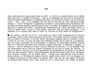 Deux tours énormes s’apercevaient dans la vallée ; je l’ai dit au commencement. En les multi-
pliant par deux, le produit était quatre… mais je ne distinguai pas très bien la nécessité de
cette opération d’arithmétique. Je continuai ma route, avec la fièvre au visage, et je m’écriai sans
cesse : « Non… non… je ne distingue pas très bien la nécessité de cette opération d’arith-
métique ! » J’avais entendu des craquements de chaînes, et des gémissements douloureux. Que
personne ne trouve possible, quand il passera dans cet endroit, de multiplier les tours par deux,
afin que le produit soit quatre ! Quelques-uns soupçonnent que j’aime l’humanité comme si
j’étais sa propre mère, et que je l’eusse portée, neuf mois, dans mes flancs parfumés ; c’est
pourquoi, je ne repasse plus dans la vallée où s’élèvent les deux unités du multiplicande !
I Une potence s’élevait sur le sol ; à un mètre de celui-ci, était suspendu par les cheveux
un homme, dont les bras étaient attachés par derrière. Ses jambes avaient été laissées libres,
pour accroître ses tortures, et lui faire désirer davantage n’importe quoi de contraire à l’enla-
cement de ses bras. La peau du front était tellement tendue par le poids de la pendaison,
que son visage, condamné par la circonstance à l’absence de l’expression naturelle, ressem-
blait à la concrétion pierreuse d’un stalactite. Depuis trois jours, il subissait ce supplice. Il
s’écriait : « Qui me dénouera les bras ? qui me dénouera les cheveux ? Je me disloque dans
des mouvements qui ne font que séparer davantage de ma tête la racine des cheveux ; la
soif et la faim ne sont pas les causes principales qui m’empêchent de dormir. Il est impos-
sible que mon existence enfonce son prolongement au-delà des bornes d’une heure. Quelqu’un
pour m’ouvrir la gorge, avec un caillou acéré ! » Chaque mot était précédé, suivi de hurle-
ments intenses. Je m’élançai du buisson derrière lequel j’étais abrité, et je me dirigeai vers
le pantin ou morceau de lard attaché au plafond. Mais, voici que, du côté opposé, arrivèrent
en dansant deux femmes ivres. L’une tenait un sac, et deux fouets, aux cordes de plomb,
132
Maldoror 27/01/01 18:05 Page 132
 