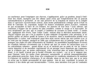 au cauchemar, pour l’empoigner aux cheveux, s’appliquaient, grâce au goudron, jusqu’à l’inté-
rieur des chairs, marquées par des sillons aussi creux que l’empêchement des os pouvait
raisonnablement le permettre. Je me suis préservé de la tentation de trouver de la volupté
dans ce spectacle excessivement curieux, mais moins profondément comique qu’on n’était en
droit de l’attendre. Et, cependant, malgré les bonnes résolutions prises d’avance, comment
ne pas reconnaître la force de ces femmes, les muscles de leur bras ? Leur adresse, qui
consistait à frapper sur les parties les plus sensibles, comme le visage et le bas-ventre, ne
sera mentionnée par moi, que si j’aspire à l’ambition de raconter la totale vérité ! À moins
que, appliquant mes lèvres, l’une contre l’autre, surtout dans la direction horizontale (mais,
chacun n’ignore pas que c’est la manière la plus ordinaire d’engendrer cette pression), je ne
préfère garder un silence gonflé de larmes et de mystères, dont la manifestation pénible sera
impuissante à cacher, non seulement aussi bien mais encore mieux que mes paroles (car, je
ne crois pas me tromper, quoiqu’il ne faille pas certainement nier en principe, sous peine de
manquer aux règles les plus élémentaires de l’habileté, les possibilités hypothétiques d’erreur)
les résultats funestes occasionnés par la fureur qui met en œuvre les métacarpes secs et
les articulations robustes : quand même on ne se mettrait pas au point de vue de l’obser-
vateur impartial et du moraliste expérimenté (il est presque assez important que j’apprenne
que je n’admets pas, au moins entièrement, cette restriction plus ou moins fallacieuse), le
doute, à cet égard, n’aurait pas la faculté d’étendre ses racines ; car, je ne le suppose pas,
pour l’instant, entre les mains d’une puissance surnaturelle, et périrait immanquablement,
pas subitement peut-être, faute d’une sève remplissant les conditions simultanées de nutrition
et d’absence de matières vénéneuses. Il est entendu, sinon ne me lisez pas, que je ne mets
en scène que la timide personnalité de mon opinion : loin de moi, cependant, la pensée de
renoncer à des droits qui sont incontestables ! Certes, mon intention n’est pas de combattre
134
Maldoror 27/01/01 18:05 Page 134
 