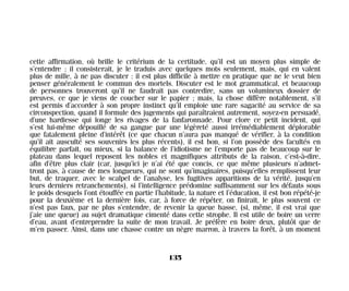 cette affirmation, où brille le critérium de la certitude, qu’il est un moyen plus simple de
s’entendre ; il consisterait, je le traduis avec quelques mots seulement, mais, qui en valent
plus de mille, à ne pas discuter : il est plus difficile à mettre en pratique que ne le veut bien
penser généralement le commun des mortels. Discuter est le mot grammatical, et beaucoup
de personnes trouveront qu’il ne faudrait pas contredire, sans un volumineux dossier de
preuves, ce que je viens de coucher sur le papier ; mais, la chose diffère notablement, s’il
est permis d’accorder à son propre instinct qu’il emploie une rare sagacité au service de sa
circonspection, quand il formule des jugements qui paraîtraient autrement, soyez-en persuadé,
d’une hardiesse qui longe les rivages de la fanfaronnade. Pour clore ce petit incident, qui
s’est lui-même dépouillé de sa gangue par une légèreté aussi irrémédiablement déplorable
que fatalement pleine d’intérêt (ce que chacun n’aura pas manqué de vérifier, à la condition
qu’il ait ausculté ses souvenirs les plus récents), il est bon, si l’on possède des facultés en
équilibre parfait, ou mieux, si la balance de l’idiotisme ne l’emporte pas de beaucoup sur le
plateau dans lequel reposent les nobles et magnifiques attributs de la raison, c’est-à-dire,
afin d’être plus clair (car, jusqu’ici je n’ai été que concis, ce que même plusieurs n’admet-
tront pas, à cause de mes longueurs, qui ne sont qu’imaginaires, puisqu’elles remplissent leur
but, de traquer, avec le scalpel de l’analyse, les fugitives apparitions de la vérité, jusqu’en
leurs derniers retranchements), si l’intelligence prédomine suffisamment sur les défauts sous
le poids desquels l’ont étouffée en partie l’habitude, la nature et l’éducation, il est bon répété-je
pour la deuxième et la dernière fois, car, à force de répéter, on finirait, le plus souvent ce
n’est pas faux, par ne plus s’entendre, de revenir la queue basse, (si, même, il est vrai que
j’aie une queue) au sujet dramatique cimenté dans cette strophe. Il est utile de boire un verre
d’eau, avant d’entreprendre la suite de mon travail. Je préfère en boire deux, plutôt que de
m’en passer. Ainsi, dans une chasse contre un nègre marron, à travers la forêt, à un moment
135
Maldoror 27/01/01 18:05 Page 135
 