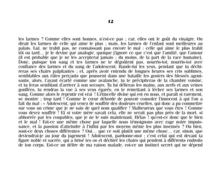 les larmes ? Comme elles sont bonnes, n’est-ce pas ; car, elles ont le goût du vinaigre. On
dirait les larmes de celle qui aime le plus ; mais, les larmes de l’enfant sont meilleures au
palais. Lui, ne trahit pas, ne connaissant pas encore le mal : celle qui aime le plus trahit
tôt ou tard… je le devine par analogie, quoique j’ignore ce que c’est que l’amitié, que l’amour
(il est probable que je ne les accepterai jamais ; du moins, de la part de la race humaine).
Donc, puisque ton sang et tes larmes ne te dégoûtent pas, nourris-toi, nourris-toi avec
confiance des larmes et du sang de l’adolescent. Bande-lui les yeux, pendant que tu déchi-
reras ses chairs palpitantes ; et, après avoir entendu de longues heures ses cris sublimes,
semblables aux râles perçants que poussent dans une bataille les gosiers des blessés agoni-
sants, alors, t’ayant écarté comme une avalanche, tu te précipiteras de la chambre voisine,
et tu feras semblant d’arriver à son secours. Tu lui délieras les mains, aux nerfs et aux veines
gonflées, tu rendras la vue à ses yeux égarés, en te remettant à lécher ses larmes et son
sang. Comme alors le repentir est vrai ! L’étincelle divine qui est en nous, et paraît si rarement,
se montre ; trop tard ! Comme le cœur déborde de pouvoir consoler l’innocent à qui l’on a
fait du mal : « Adolescent, qui venez de souffrir des douleurs cruelles, qui donc a pu commettre
sur vous un crime que je ne sais de quel nom qualifier ! Malheureux que vous êtes ! Comme
vous devez souffrir ! Et si votre mère savait cela, elle ne serait pas plus près de la mort, si
abhorrée par les coupables, que je ne le suis maintenant. Hélas ! qu’est-ce donc que le bien
et le mal ! Est-ce une même chose par laquelle nous témoignons avec rage notre impuis-
sance, et la passion d’atteindre à l’infini par les moyens même les plus insensés ? Ou bien,
sont-ce deux choses différentes ? Oui… que ce soit plutôt une même chose… car, sinon, que
deviendrai-je au jour du jugement ! Adolescent, pardonne-moi ; c’est celui qui est devant ta
figure noble et sacrée, qui a brisé tes os et déchiré les chairs qui pendent à différents endroits
de ton corps. Est-ce un délire de ma raison malade, est-ce un instinct secret qui ne dépend
12
Maldoror 27/01/01 18:04 Page 12
 