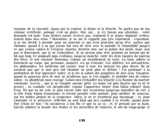 royaume de la viscosité, égaux par la couleur, la forme et la férocité. Ne parlez pas de ma
colonne vertébrale, puisque c’est un glaive. Oui, oui… je n’y faisais pas attention… votre
demande est juste. Vous désirez savoir, n’est-ce pas, comment il se trouve implanté vertica-
lement dans mes reins ? Moi-même, je ne me le rappelle pas très clairement ; cependant,
si je me décide à prendre pour un souvenir ce qui n’est peut-être qu’un rêve, sachez que
l’homme, quand il a su que j’avais fait vœu de vivre avec la maladie et l’immobilité jusqu’à
ce que j’eusse vaincu le Créateur, marcha, derrière moi, sur la pointe des pieds, mais, non
pas si doucement, que je ne l’entendisse. Je ne perçus plus rien, pendant un instant qui ne
fut pas long. Ce poignard aigu s’enfonça, jusqu’au manche, entre les deux épaules du taureau
des fêtes, et son ossature frissonna, comme un tremblement de terre. La lame adhère si
fortement au corps, que personne, jusqu’ici, n’a pu l’extraire. Les athlètes, les mécaniciens,
les philosophes, les médecins ont essayé, tour à tour, les moyens les plus divers. Ils ne
savaient pas que le mal qu’a fait l’homme ne peut plus se défaire ! J’ai pardonné à la
profondeur de leur ignorance native, et je les ai salués des paupières de mes yeux. Voyageur,
quand tu passeras près de moi, ne m’adresse pas, je t’en supplie, le moindre mot de conso-
lation : tu affaiblirais mon courage. Laisse-moi réchauffer ma ténacité à la flamme du martyre
volontaire. Va-t’en… que je ne t’inspire aucune piété. La haine est plus bizarre que tu ne le
penses ; sa conduite est inexplicable, comme l’apparence brisée d’un bâton enfoncé dans
l’eau. Tel que tu me vois, je puis encore faire des excursions jusqu’aux murailles du ciel, à
la tête d’une légion d’assassins, et revenir prendre cette posture, pour méditer, de nouveau,
sur les nobles projets de la vengeance. Adieu, je ne te retarderai pas davantage ; et, pour
t’instruire et te préserver, réfléchis au sort fatal qui m’a conduit à la révolte, quand peut-
être j’étais né bon ! Tu raconteras à ton fils ce que tu as vu ; et, le prenant par la main,
fais-lui admirer la beauté des étoiles et les merveilles de l’univers, le nid du rouge-gorge et
139
Maldoror 27/01/01 18:05 Page 139
 