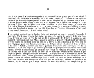 une prison, pour être témoin du spectacle de ses souffrances, parce qu’il m’avait refusé, à
juste titre, une amitié qui ne s’accorde pas à des êtres comme moi ? Puisque je fais semblant
d’ignorer que mon regard peut donner la mort, même aux planètes qui tournent dans l’espace,
il n’aura pas tort, celui qui prétendra que je ne possède pas la faculté des souvenirs. Ce qui
me reste à faire, c’est de briser cette glace, en éclats, à l’aide d’une pierre… Ce n’est pas
la première fois que le cauchemar de la perte momentanée de la mémoire établit sa demeure
dans mon imagination, quand, par les inflexibles lois de l’optique, il m’arrive d’être placé
devant la méconnaissance de ma propre image !
I Je m’étais endormi sur la falaise. Celui qui, pendant un jour, a poursuivi l’autruche à
travers le désert, sans pouvoir l’atteindre, n’a pas eu le temps de prendre de la nourriture
et de fermer les yeux. Si c’est lui qui me lit, il est capable de deviner, à la rigueur, quel
sommeil s’appesantit sur moi. Mais, quand la tempête a poussé verticalement un vaisseau,
avec la paume de sa main, jusqu’au fond de la mer ; si, sur le radeau, il ne reste plus de
tout l’équipage qu’un seul homme, rompu par les fatigues et les privations de toute espèce ;
si la lame le ballotte, comme une épave, pendant des heures plus prolongées que la vie
d’homme ; et, si, une frégate, qui sillonne plus tard ces parages de désolation d’une carène
fendue, aperçoit le malheureux qui promène sur l’océan sa carcasse décharnée, et lui porte
un secours qui a failli être tardif, je crois que ce naufragé devinera mieux encore à quel
degré fut porté l’assoupissement de mes sens. Le magnétisme et le chloroforme, quand ils
s’en donnent la peine, savent quelquefois engendrer pareillement de ces catalepsies léthar-
giques. Elles n’ont aucune ressemblance avec la mort : ce serait un grand mensonge de le
dire. Mais arrivons tout de suite au rêve, afin que les impatients, affamés de ces sortes de
lectures, ne se mettent pas à rugir, comme un banc de cachalots macrocéphales qui se
144
Maldoror 27/01/01 18:05 Page 144
 
