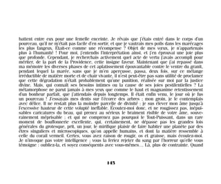 battent entre eux pour une femelle enceinte. Je rêvais que j’étais entré dans le corps d’un
pourceau, qu’il ne m’était pas facile d’en sortir, et que je vautrais mes poils dans les marécages
les plus fangeux. Était-ce comme une récompense ? Objet de mes vœux, je n’appartenais
plus à l’humanité ! Pour moi, j’entendis l’interprétation ainsi, et j’en éprouvai une joie plus
que profonde. Cependant, je recherchais activement quel acte de vertu j’avais accompli pour
mériter, de la part de la Providence, cette insigne faveur. Maintenant que j’ai repassé dans
ma mémoire les diverses phases de cet aplatissement épouvantable contre le ventre du granit,
pendant lequel la marée, sans que je m’en aperçusse, passa, deux fois, sur ce mélange
irréductible de matière morte et de chair vivante, il n’est peut-être pas sans utilité de proclamer
que cette dégradation n’était probablement qu’une punition, réalisée sur moi par la justice
divine. Mais, qui connaît ses besoins intimes ou la cause de ses joies pestilentielles ? La
métamorphose ne parut jamais à mes yeux que comme le haut et magnanime retentissement
d’un bonheur parfait, que j’attendais depuis longtemps. Il était enfin venu, le jour où je fus
un pourceau ! J’essayais mes dents sur l’écorce des arbres ; mon groin, je le contemplais
avec délice. Il ne restait plus la moindre parcelle de divinité : je sus élever mon âme jusqu’à
l’excessive hauteur de cette volupté ineffable. Écoutez-moi donc, et ne rougissez pas, inépui-
sables caricatures du beau, qui prenez au sérieux le braiment risible de votre âme, souve-
rainement méprisable ; et qui ne comprenez pas pourquoi le Tout-Puissant, dans un rare
moment de bouffonnerie excellente, qui, certainement, ne dépasse pas les grandes lois
générales du grotesque, prit, un jour, le mirifique plaisir de faire habiter une planète par des
êtres singuliers et microscopiques, qu’on appelle humains, et dont la matière ressemble à
celle du corail vermeil. Certes, vous avez raison de rougir, os et graisse, mais écoutez-moi.
Je n’invoque pas votre intelligence ; vous la feriez rejeter du sang par l’horreur qu’elle vous
témoigne : oubliez-la, et soyez conséquents avec vous-mêmes… Là, plus de contrainte. Quand
145
Maldoror 27/01/01 18:05 Page 145
 