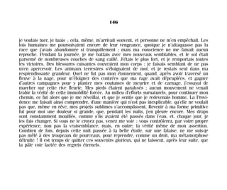 je voulais tuer, je tuais ; cela, même, m’arrivait souvent, et personne ne m’en empêchait. Les
lois humaines me poursuivaient encore de leur vengeance, quoique je n’attaquasse pas la
race que j’avais abandonnée si tranquillement ; mais ma conscience ne me faisait aucun
reproche. Pendant la journée, je me battais avec mes nouveaux semblables, et le sol était
parsemé de nombreuses couches de sang caillé. J’étais le plus fort, et je remportais toutes
les victoires. Des blessures cuisantes couvraient mon corps ; je faisais semblant de ne pas
m’en apercevoir. Les animaux terrestres s’éloignaient de moi, et je restais seul dans ma
resplendissante grandeur. Quel ne fut pas mon étonnement, quand, après avoir traversé un
fleuve à la nage, pour m’éloigner des contrées que ma rage avait dépeuplées, et gagner
d’autres campagnes pour y planter mes coutumes de meurtre et de carnage, j’essayai de
marcher sur cette rive fleurie. Mes pieds étaient paralysés ; aucun mouvement ne venait
trahir la vérité de cette immobilité forcée. Au milieu d’efforts surnaturels, pour continuer mon
chemin, ce fut alors que je me réveillai, et que je sentis que je redevenais homme. La Provi-
dence me faisait ainsi comprendre, d’une manière qui n’est pas inexplicable, qu’elle ne voulait
pas que, même en rêve, mes projets sublimes s’accomplissent. Revenir à ma forme primitive
fut pour moi une douleur si grande, que, pendant les nuits, j’en pleure encore. Mes draps
sont constamment mouillés, comme s’ils avaient été passés dans l’eau, et, chaque jour, je
les fais changer. Si vous ne le croyez pas, venez me voir ; vous contrôlerez, par votre propre
expérience, non pas la vraisemblance, mais, en outre, la vérité même de mon assertion.
Combien de fois, depuis cette nuit passée à la belle étoile, sur une falaise, ne me suis-je
pas mêlé à des troupeaux de pourceaux, pour reprendre, comme un droit, ma métamorphose
détruite ! Il est temps de quitter ces souvenirs glorieux, qui ne laissent, après leur suite, que
la pâle voie lactée des regrets éternels.
146
Maldoror 27/01/01 18:05 Page 146
 