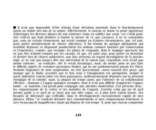 I Il n’est pas impossible d’être témoin d’une déviation anormale dans le fonctionnement
latent ou visible des lois de la nature. Effectivement, si chacun se donne la peine ingénieuse
d’interroger les diverses phases de son existence (sans en oublier une seule, car c’était peut-
être celle-là qui était destinée à fournir la preuve de ce que j’avance), il ne se souviendra
pas, sans un certain étonnement, qui serait comique en d’autres circonstances, que, tel jour,
pour parler premièrement de choses objectives, il fut témoin de quelque phénomène qui
semblait dépasser et dépassait positivement les notions connues fournies par l’observation
et l’expérience, comme, par exemple, les pluies de crapauds, dont le magique spectacle dut
ne pas être d’abord compris par les savants. Et que, tel autre jour, pour parler en deuxième
et dernier lieu de choses subjectives, son âme présenta au regard investigateur de la psycho-
logie, je ne vais pas jusqu’à dire une aberration de la raison (qui, cependant, n’en serait pas
moins curieuse ; au contraire, elle le serait davantage), mais, du moins, pour ne pas faire
le difficile auprès de certaines personnes froides, qui ne me pardonneraient jamais les élucu-
brations flagrantes de mon exagération, un état inaccoutumé, assez souvent très grave, qui
marque que la limite accordée par le bon sens à l’imagination est quelquefois, malgré le
pacte éphémère conclu entre ces deux puissances, malheureusement dépassée par la pression
énergique de la volonté, mais, la plupart du temps aussi, par l’absence de sa collaboration
effective : donnons à l’appui quelques exemples, dont il n’est pas difficile d’apprécier l’oppor-
tunité ; si, toutefois, l’on prend pour compagne une attentive modération. J’en présente deux :
les emportements de la colère et les maladies de l’orgueil. J’avertis celui qui me lit qu’il
prenne garde à ce qu’il ne se fasse pas une idée vague, et, à plus forte raison fausse, des
beautés de littérature que j’effeuille, dans le développement excessivement rapide de mes
phrases. Hélas ! je voudrais dérouler mes raisonnements et mes comparaisons lentement et
avec beaucoup de magnificence (mais qui dispose de son temps ?), pour que chacun comprenne
147
Maldoror 27/01/01 18:05 Page 147
 