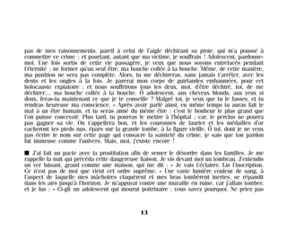 pas de mes raisonnements, pareil à celui de l’aigle déchirant sa proie, qui m’a poussé à
commettre ce crime ; et pourtant, autant que ma victime, je souffrais ! Adolescent, pardonne-
moi. Une fois sortis de cette vie passagère, je veux que nous soyons entrelacés pendant
l’éternité ; ne former qu’un seul être, ma bouche collée à ta bouche. Même, de cette manière,
ma punition ne sera pas complète. Alors, tu me déchireras, sans jamais t’arrêter, avec les
dents et les ongles à la fois. Je parerai mon corps de guirlandes embaumées, pour cet
holocauste expiatoire ; et nous souffrirons tous les deux, moi, d’être déchiré, toi, de me
déchirer… ma bouche collée à ta bouche. Ô adolescent, aux cheveux blonds, aux yeux si
doux, feras-tu maintenant ce que je te conseille ? Malgré toi, je veux que tu le fasses, et tu
rendras heureuse ma conscience. » Après avoir parlé ainsi, en même temps tu auras fait le
mal à un être humain, et tu seras aimé du même être : c’est le bonheur le plus grand que
l’on puisse concevoir. Plus tard, tu pourras le mettre à l’hôpital ; car, le perclus ne pourra
pas gagner sa vie. On t’appellera bon, et les couronnes de laurier et les médailles d’or
cacheront tes pieds nus, épars sur la grande tombe, à la figure vieille. Ô toi, dont je ne veux
pas écrire le nom sur cette page qui consacre la sainteté du crime, je sais que ton pardon
fut immense comme l’univers. Mais, moi, j’existe encore !
I J’ai fait un pacte avec la prostitution afin de semer le désordre dans les familles. Je me
rappelle la nuit qui précéda cette dangereuse liaison. Je vis devant moi un tombeau. J’entendis
un ver luisant, grand comme une maison, qui me dit : « Je vais t’éclairer. Lis l’inscription.
Ce n’est pas de moi que vient cet ordre suprême. » Une vaste lumière couleur de sang, à
l’aspect de laquelle mes mâchoires claquèrent et mes bras tombèrent inertes, se répandit
dans les airs jusqu’à l’horizon. Je m’appuyai contre une muraille en ruine, car j’allais tomber,
et je lus : « Ci-gît un adolescent qui mourut poitrinaire : vous savez pourquoi. Ne priez pas
13
Maldoror 27/01/01 18:04 Page 13
 