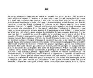 davantage, sinon mon épouvante, du moins ma stupéfaction, quand, un soir d’été, comme le
soleil semblait s’abaisser à l’horizon, je vis nager, sur la mer, avec de larges pattes de canard
à la place des extrémités des jambes et des bras, porteur d’une nageoire dorsale, propor-
tionnellement aussi longue et aussi effilée que celle des dauphins, un être humain, aux muscles
vigoureux, et que des bancs nombreux de poissons (je vis, dans ce cortège, entre autres
habitants des eaux, la torpille, l’anarnak groenlandais et le scorpène horrible) suivaient avec
les marques très ostensibles de la plus grande admiration. Quelquefois il plongeait, et son
corps visqueux reparaissait presque aussitôt, à deux cents mètres de distance. Les marsouins,
qui n’ont pas volé, d’après mon opinion, la réputation de bons nageurs, pouvaient à peine
suivre de loin cet amphibie de nouvelle espèce. Je ne crois pas que le lecteur ait lieu de se
repentir, s’il prête à ma narration, moins le nuisible obstacle d’une crédulité stupide, que le
suprême service d’une confiance profonde, qui discute légalement, avec une secrète sympathie,
les mystères poétiques, trop peu nombreux, à son propre avis, que je me charge de lui révéler,
quand, chaque fois, l’occasion s’en présente, comme elle s’est inopinément aujourd’hui présentée,
intimement pénétrée des toniques senteurs des plantes aquatiques, que la bise fraîchissante
transporte dans cette strophe, qui contient un monstre, qui s’est approprié les marques distinc-
tives de la famille des palmipèdes. Qui parle ici d’appropriation ? Que l’on sache bien que
l’homme, par sa nature multiple et complexe, n’ignore pas les moyens d’en élargir encore les
frontières ; il vit dans l’eau, comme l’hippocampe ; à travers les couches supérieures de l’air,
comme l’orfraie ; et sous la terre, comme la taupe, le cloporte et la sublimité du vermisseau.
Tel est dans sa forme, plus ou moins concise (mais plus, que moins), l’exact critérium de la
consolation extrêmement fortifiante que je m’efforçais de faire naître dans mon esprit, quand
je songeais que l’être humain que j’apercevais à une grande distance nager des quatre
membres, à la surface des vagues, comme jamais cormoran le plus superbe ne le fit, n’avait,
148
Maldoror 27/01/01 18:05 Page 148
 