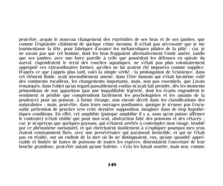 peut-être, acquis le nouveau changement des extrémités de ses bras et de ses jambes, que
comme l’expiatoire châtiment de quelque crime inconnu. Il n’était pas nécessaire que je me
tourmentasse la tête, pour fabriquer d’avance les mélancoliques pilules de la pitié ; car, je
ne savais pas que cet homme, dont les bras frappaient alternativement l’onde amère, tandis
que ses jambes, avec une force pareille à celle que possèdent les défenses en spirale du
narval, engendraient le recul des couches aquatiques, ne s’était pas plus volontairement
approprié ces extraordinaires formes, qu’elles ne lui avaient été imposées comme supplice.
D’après ce que j’appris plus tard, voici la simple vérité : la prolongation de l’existence, dans
cet élément fluide, avait insensiblement amené, dans l’être humain qui s’était lui-même exilé
des continents rocailleux, les changements importants, mais, non pas essentiels, que j’avais
remarqués, dans l’objet qu’un regard passablement confus m’avait fait prendre, dès les moments
primordiaux de son apparition (par une inqualifiable légèreté, dont les écarts engendrent le
sentiment si pénible que comprendront facilement les psychologistes et les amants de la
prudence) pour un poisson, à forme étrange, non encore décrit dans les classifications des
naturalistes ; mais, peut-être, dans leurs ouvrages posthumes, quoique je n’eusse pas l’excu-
sable prétention de pencher vers cette dernière supposition, imaginée dans de trop hypothé-
tiques conditions. En effet, cet amphibie (puisque amphibie il y a, sans qu’on puisse affirmer
le contraire) n’était visible que pour moi seul, abstraction faite des poissons et des cétacés ;
car, je m’aperçus que quelques paysans, qui s’étaient arrêtés à contempler mon visage, troublé
par ce phénomène surnaturel, et qui cherchaient inutilement à s’expliquer pourquoi mes yeux
étaient constamment fixés, avec une persévérance qui paraissait invincible, et qui ne l’était
pas en réalité, sur un endroit de la mer où ils ne distinguaient, eux, qu’une quantité appré-
ciable et limitée de bancs de poissons de toutes les espèces, distendaient l’ouverture de leur
bouche grandiose, peut-être autant qu’une baleine. « Cela les faisait sourire, mais non, comme
149
Maldoror 27/01/01 18:05 Page 149
 