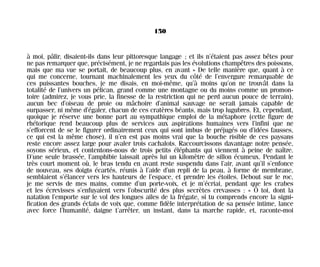 à moi, pâlir, disaient-ils dans leur pittoresque langage ; et ils n’étaient pas assez bêtes pour
ne pas remarquer que, précisément, je ne regardais pas les évolutions champêtres des poissons,
mais que ma vue se portait, de beaucoup plus, en avant » De telle manière que, quant à ce
qui me concerne, tournant machinalement les yeux du côté de l’envergure remarquable de
ces puissantes bouches, je me disais, en moi-même, qu’à moins qu’on ne trouvât dans la
totalité de l’univers un pélican, grand comme une montagne ou du moins comme un promon-
toire (admirez, je vous prie, la finesse de la restriction qui ne perd aucun pouce de terrain),
aucun bec d’oiseau de proie ou mâchoire d’animal sauvage ne serait jamais capable de
surpasser, ni même d’égaler, chacun de ces cratères béants, mais trop lugubres. Et, cependant,
quoique je réserve une bonne part au sympathique emploi de la métaphore (cette figure de
rhétorique rend beaucoup plus de services aux aspirations humaines vers l’infini que ne
s’efforcent de se le figurer ordinairement ceux qui sont imbus de préjugés ou d’idées fausses,
ce qui est la même chose), il n’en est pas moins vrai que la bouche risible de ces paysans
reste encore assez large pour avaler trois cachalots. Raccourcissons davantage notre pensée,
soyons sérieux, et contentons-nous de trois petits éléphants qui viennent à peine de naître.
D’une seule brassée, l’amphibie laissait après lui un kilomètre de sillon écumeux. Pendant le
très court moment où, le bras tendu en avant reste suspendu dans l’air, avant qu’il s’enfonce
de nouveau, ses doigts écartés, réunis à l’aide d’un repli de la peau, à forme de membrane,
semblaient s’élancer vers les hauteurs de l’espace, et prendre les étoiles. Debout sur le roc,
je me servis de mes mains, comme d’un porte-voix, et je m’écriai, pendant que les crabes
et les écrevisses s’enfuyaient vers l’obscurité des plus secrètes crevasses : « Ô toi, dont la
natation l’emporte sur le vol des longues ailes de la frégate, si tu comprends encore la signi-
fication des grands éclats de voix que, comme fidèle interprétation de sa pensée intime, lance
avec force l’humanité, daigne t’arrêter, un instant, dans ta marche rapide, et, raconte-moi
150
Maldoror 27/01/01 18:05 Page 150
 