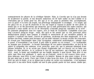 sommairement les phases de ta véridique histoire. Mais, je t’avertis que tu n’as pas besoin
de m’adresser la parole, si ton dessein audacieux est de faire naître en moi l’amitié et la
vénération que je sentis pour toi, dès que je te vis, pour la première fois, accomplissant,
avec la grâce et la force du requin, ton pèlerinage indomptable et rectiligne. » Un soupir, qui
me glaça les os, et qui fit chanceler le roc sur lequel je reposai la plante de mes pieds (à
moins que ce ne fût moi-même qui chancelai, par la rude pénétration des ondes sonores, qui
portaient à mon oreille un tel cri de désespoir) s’entendit jusqu’aux entrailles de la terre :
les poissons plongèrent sous les vagues, avec le bruit de l’avalanche. L’amphibie n’osa pas
trop s’avancer jusqu’au rivage ; mais, dès qu’il se fut assuré que sa voix parvenait assez
distinctement jusqu’à mon tympan, il réduisit le mouvement de ses membres palmés, de
manière à soutenir son buste, couvert de goémons, au-dessus des flots mugissants. Je le vis
incliner son front, comme pour invoquer, par un ordre solennel, la meute errante des souvenirs.
Je n’osais pas l’interrompre dans cette occupation, saintement archéologique : plongé dans
le passé, il ressemblait à un écueil. Il prit enfin la parole en ces termes : « Le scolopendre
ne manque pas d’ennemis ; la beauté fantastique de ses pattes innombrables, au lieu de lui
attirer la sympathie des animaux, n’est, peut-être, pour eux, que le puissant stimulant d’une
jalouse irritation. Et, je ne serais pas étonné d’apprendre que cet insecte est en butte aux
haines les plus intenses. Je te cacherai le lieu de ma naissance, qui n’importe pas à mon
récit : mais, la honte qui rejaillirait sur ma famille importe à mon devoir. Mon père et ma
mère (que Dieu leur pardonne !), après un an d’attente, virent le ciel exaucer leurs vœux :
deux jumeaux, mon frère et moi, parurent à la lumière. Raison de plus pour s’aimer. Il n’en
fut pas ainsi que je parle. Parce que j’étais le plus beau des deux, et le plus intelligent, mon
frère me prit en haine, et ne se donna pas la peine de cacher ses sentiments : c’est pourquoi,
mon père et ma mère firent rejaillir sur moi la plus grande partie de leur amour, tandis que,
151
Maldoror 27/01/01 18:05 Page 151
 