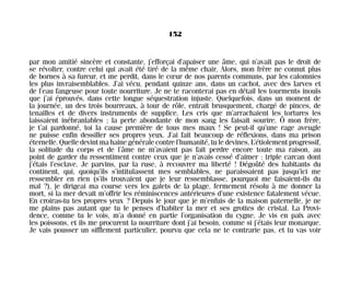 par mon amitié sincère et constante, j’efforçai d’apaiser une âme, qui n’avait pas le droit de
se révolter, contre celui qui avait été tiré de la même chair. Alors, mon frère ne connut plus
de bornes à sa fureur, et me perdit, dans le cœur de nos parents communs, par les calomnies
les plus invraisemblables. J’ai vécu, pendant quinze ans, dans un cachot, avec des larves et
de l’eau fangeuse pour toute nourriture. Je ne te raconterai pas en détail les tourments inouïs
que j’ai éprouvés, dans cette longue séquestration injuste. Quelquefois, dans un moment de
la journée, un des trois bourreaux, à tour de rôle, entrait brusquement, chargé de pinces, de
tenailles et de divers instruments de supplice. Les cris que m’arrachaient les tortures les
laissaient inébranlables ; la perte abondante de mon sang les faisait sourire. Ô mon frère,
je t’ai pardonné, toi la cause première de tous mes maux ! Se peut-il qu’une rage aveugle
ne puisse enfin dessiller ses propres yeux. J’ai fait beaucoup de réflexions, dans ma prison
éternelle.Quelledevintmahainegénéralecontrel’humanité,tuledevines.L’étiolementprogressif,
la solitude du corps et de l’âme ne m’avaient pas fait perdre encore toute ma raison, au
point de garder du ressentiment contre ceux que je n’avais cessé d’aimer : triple carcan dont
j’étais l’esclave. Je parvins, par la ruse, à recouvrer ma liberté ! Dégoûté des habitants du
continent, qui, quoiqu’ils s’intitulassent mes semblables, ne paraissaient pas jusqu’ici me
ressembler en rien (s’ils trouvaient que je leur ressemblasse, pourquoi me faisaient-ils du
mal ?), je dirigeai ma course vers les galets de la plage, fermement résolu à me donner la
mort, si la mer devait m’offrir les réminiscences antérieures d’une existence fatalement vécue.
En croiras-tu tes propres yeux ? Depuis le jour que je m’enfuis de la maison paternelle, je ne
me plains pas autant que tu le penses d’habiter la mer et ses grottes de cristal. La Provi-
dence, comme tu le vois, m’a donné en partie l’organisation du cygne. Je vis en paix avec
les poissons, et ils me procurent la nourriture dont j’ai besoin, comme si j’étais leur monarque.
Je vais pousser un sifflement particulier, pourvu que cela ne te contrarie pas, et tu vas voir
152
Maldoror 27/01/01 18:05 Page 152
 