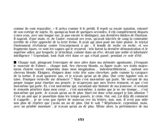 comme ils vont reparaître. » Il arriva comme il le prédit. Il reprit sa royale natation, entouré
de son cortège de sujets. Et, quoiqu’au bout de quelques secondes, il eût complètement disparu
à mes yeux, avec une longue vue, je pus encore le distinguer, aux dernières limites de l’horizon.
Il nageait, d’une main, et, de l’autre, essuyait ses yeux, qu’avait injectés de sang la contrainte
terrible de s’être approché de la terre ferme. Il avait agi ainsi pour me faire plaisir. Je rejetai
l’instrument révélateur contre l’escarpement à pic ; il bondit de roche en roche, et ses
fragments épars, ce sont les vagues qui le reçurent : tels furent la dernière démonstration et le
suprême adieu, par lesquels, je m’inclinai, comme dans un rêve, devant une noble et infortunée
intelligence ! Cependant, tout était réel dans ce qui s’était passé, pendant ce soir d’été.
I Chaque nuit, plongeant l’envergure de mes ailes dans ma mémoire agonisante, j’évoquais
le souvenir de Falmer… chaque nuit. Ses cheveux blonds, sa figure ovale, ses traits majes-
tueux étaient encore empreints dans mon imagination… indestructiblement… surtout ses
cheveux blonds. Éloignez, éloignez donc cette tête sans chevelure, polie comme la carapace
de la tortue. Il avait quatorze ans, et je n’avais qu’un an de plus. Que cette lugubre voix se
taise. Pourquoi vient-elle me dénoncer ? Mais c’est moi-même qui parle. Me servant de ma
propre langue pour émettre ma pensée, je m’aperçois que mes lèvres remuent, et que c’est
moi-même qui parle. Et, c’est moi-même qui, racontant une histoire de ma jeunesse, et sentant
le remords pénétrer dans mon cœur… c’est moi-même, à moins que je ne me trompe… c’est
moi-même qui parle. Je n’avais qu’un an de plus. Quel est donc celui auquel je fais allusion ?
C’est un ami que je possédais dans les temps passés, je crois. Oui, oui, j’ai déjà dit comment
il s’appelle… je ne veux pas épeler de nouveau ces six lettres, non, non. Il n’est pas utile
non plus de répéter que j’avais un an de plus. Qui le sait ? Répétons-le, cependant, mais,
avec un pénible murmure : je n’avais qu’un an de plus. Même alors, la prééminence de ma
153
Maldoror 27/01/01 18:05 Page 153
 