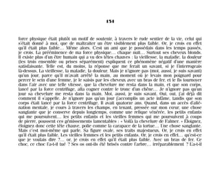 force physique était plutôt un motif de soutenir, à travers le rude sentier de la vie, celui qui
s’était donné à moi, que de maltraiter un être visiblement plus faible. Or, je crois en effet
qu’il était plus faible… Même alors. C’est un ami que je possédais dans les temps passés,
je crois. La prééminence de ma force physique… chaque nuit… Surtout ses cheveux blonds.
Il existe plus d’un être humain qui a vu des têtes chauves : la vieillesse, la maladie, la douleur
(les trois ensemble ou prises séparément) expliquent ce phénomène négatif d’une manière
satisfaisante. Telle est, du moins, la réponse que me ferait un savant, si je l’interrogeais
là-dessus. La vieillesse, la maladie, la douleur. Mais je n’ignore pas (moi, aussi, je suis savant)
qu’un jour, parce qu’il m’avait arrêté la main, au moment où je levais mon poignard pour
percer le sein d’une femme, je le saisis par les cheveux avec un bras de fer, et le fis tournoyer
dans l’air avec une telle vitesse, que la chevelure me resta dans la main, et que son corps,
lancé par la force centrifuge, alla cogner contre le tronc d’un chêne… Je n’ignore pas qu’un
jour sa chevelure me resta dans la main. Moi, aussi, je suis savant. Oui, oui, j’ai déjà dit
comment il s’appelle. Je n’ignore pas qu’un jour j’accomplis un acte infâme, tandis que son
corps était lancé par la force centrifuge. Il avait quatorze ans. Quand, dans un accès d’alié-
nation mentale, je cours à travers les champs, en tenant, pressée sur mon cœur, une chose
sanglante que je conserve depuis longtemps, comme une relique vénérée, les petits enfants
qui me poursuivent… les petits enfants et les vieilles femmes qui me poursuivent à coups
de pierre, poussent ces gémissements lamentables : « Voilà la chevelure de Falmer. » Éloignez,
éloignez donc cette tête chauve, polie comme la carapace de la tortue… Une chose sanglante.
Mais c’est moi-même qui parle. Sa figure ovale, ses traits majestueux. Or, je crois en effet
qu’il était plus faible. Les vieilles femmes et les petits enfants. Or, je crois en effet… qu’est-ce
que je voulais dire ?… or, je crois en effet qu’il était plus faible. Avec un bras de fer. Ce
choc, ce choc l’a-t-il tué ? Ses os ont-ils été brisés contre l’arbre… irréparablement ? L’a-t-il
154
Maldoror 27/01/01 18:05 Page 154
 