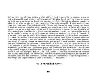 tué, ce choc engendré par la vigueur d’un athlète ? A-t-il conservé la vie, quoique ses os se
soient irréparablement brisés… irréparablement ? Ce choc l’a-t-il tué ? Je crains de savoir
ce dont mes yeux fermés ne furent pas témoins. En effet… Surtout ses cheveux blonds. En
effet, je m’enfuis au loin avec une conscience désormais implacable. Il avait quatorze ans.
Avec une conscience désormais implacable. Chaque nuit. Lorsqu’un jeune homme, qui aspire
à la gloire, dans un cinquième étage, penché sur sa table de travail, à l’heure silencieuse de
minuit, perçoit un bruissement qu’il ne sait à quoi attribuer, il tourne, de tous les côtés, sa
tête, alourdie par la méditation et les manuscrits poudreux ; mais, rien, aucun indice surpris
ne lui révèle la cause de ce qu’il entend si faiblement, quoique cependant il l’entende. Il
s’aperçoit, enfin, que la fumée de sa bougie, prenant son essor vers le plafond, occasionne,
à travers l’air ambiant, les vibrations presque imperceptibles d’une feuille de papier accrochée
à un clou figé contre la muraille. Dans un cinquième étage. De même qu’un jeune homme,
qui aspire à la gloire, entend un bruissement qu’il ne sait à quoi attribuer, ainsi j’entends
une voix mélodieuse qui prononce à mon oreille : « Maldoror ! » Mais, avant de mettre fin
à sa méprise, il croyait entendre les ailes d’un moustique… penché sur sa table de travail.
Cependant, je ne rêve pas ; qu’importe que je sois étendu sur mon lit de satin ? Je fais avec
sang-froid la perspicace remarque que j’ai les yeux ouverts, quoiqu’il soit l’heure des dominos
roses et des bals masqués. Jamais… oh ! non, jamais !… une voix mortelle ne fit entendre
ces accents séraphiques, en prononçant, avec tant de douloureuse élégance, les syllabes de
mon nom ! Les ailes d’un moustique… Comme sa voix est bienveillante. M’a-t-il donc pardonné ?
Son corps alla cogner contre le tronc d’un chêne… « Maldoror ! »
FIN DU QUATRIÈME CHANT
155
Maldoror 27/01/01 18:05 Page 155
 