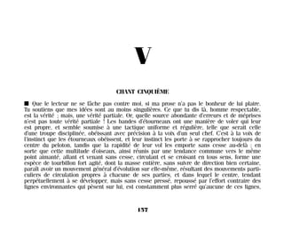 V
CHANT CINQUIÈME
I Que le lecteur ne se fâche pas contre moi, si ma prose n’a pas le bonheur de lui plaire.
Tu soutiens que mes idées sont au moins singulières. Ce que tu dis là, homme respectable,
est la vérité ; mais, une vérité partiale. Or, quelle source abondante d’erreurs et de méprises
n’est pas toute vérité partiale ! Les bandes d’étourneaux ont une manière de voler qui leur
est propre, et semble soumise à une tactique uniforme et régulière, telle que serait celle
d’une troupe disciplinée, obéissant avec précision à la voix d’un seul chef. C’est à la voix de
l’instinct que les étourneaux obéissent, et leur instinct les porte à se rapprocher toujours du
centre du peloton, tandis que la rapidité de leur vol les emporte sans cesse au-delà ; en
sorte que cette multitude d’oiseaux, ainsi réunis par une tendance commune vers le même
point aimanté, allant et venant sans cesse, circulant et se croisant en tous sens, forme une
espèce de tourbillon fort agité, dont la masse entière, sans suivre de direction bien certaine,
paraît avoir un mouvement général d’évolution sur elle-même, résultant des mouvements parti-
culiers de circulation propres à chacune de ses parties, et dans lequel le centre, tendant
perpétuellement à se développer, mais sans cesse pressé, repoussé par l’effort contraire des
lignes environnantes qui pèsent sur lui, est constamment plus serré qu’aucune de ces lignes,
157
Maldoror 27/01/01 18:05 Page 157
 