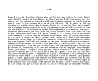 lesquelles le sont elles-mêmes d’autant plus, qu’elles sont plus voisines du centre. Malgré
cette singulière manière de tourbillonner, les étourneaux n’en fendent pas moins, avec une
vitesse rare, l’air ambiant, et gagnent sensiblement, à chaque seconde, un terrain précieux
pour le terme de leurs fatigues et le but de leur pèlerinage. Toi, de même, ne fais pas
attention à la manière bizarre dont je chante chacune de ces strophes. Mais, sois persuadé
que les accents fondamentaux de la poésie n’en conservent pas moins leur intrinsèque droit
sur mon intelligence. Ne généralisons pas des faits exceptionnels, je ne demande pas mieux :
cependant mon caractère est dans l’ordre des choses possibles. Sans doute, entre les deux
termes extrêmes de ta littérature, telle que tu l’entends, et de la mienne, il en est une infinité
d’intermédiaires et il serait facile de multiplier les divisions ; mais, il n’y aurait nulle utilité,
et il y aurait le danger de donner quelque chose d’étroit et de faux à une conception
éminemment philosophique, qui cesse d’être rationnelle, dès qu’elle n’est plus comprise comme
elle a été imaginée, c’est-à-dire avec ampleur. Tu sais allier l’enthousiasme et le froid intérieur,
observateur d’une humeur concentrée ; enfin, pour moi, je te trouve parfait… Et tu ne veux
pas me comprendre ! Si tu n’es pas en bonne santé, suis mon conseil (c’est le meilleur que
je possède à ta disposition), et va faire une promenade dans la campagne. Triste compen-
sation, qu’en dis-tu ? Lorsque tu auras pris l’air, reviens me trouver : tes sens seront plus
reposés. Ne pleure plus ; je ne voulais pas te faire de la peine. N’est-il pas vrai, mon ami,
que, jusqu’à un certain point, ta sympathie est acquise à mes chants ? Or, qui t’empêche de
franchir les autres degrés ? La frontière entre ton goût et le mien est invisible ; tu ne pourras
jamais la saisir : preuve que cette frontière elle-même n’existe pas. Réfléchis donc qu’alors
(je ne fais ici qu’effleurer la question) il ne serait pas impossible que tu eusses signé un
traité d’alliance avec l’obstination, cette agréable fille du mulet, source si riche d’intolérance.
Si je ne savais pas que tu n’étais pas un sot, je ne te ferais pas un semblable reproche.
158
Maldoror 27/01/01 18:05 Page 158
 