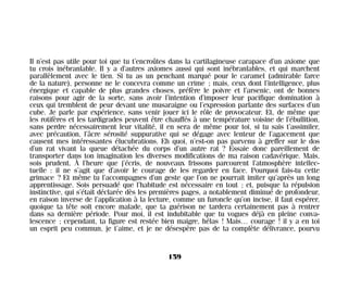 Il n’est pas utile pour toi que tu t’encroûtes dans la cartilagineuse carapace d’un axiome que
tu crois inébranlable. Il y a d’autres axiomes aussi qui sont inébranlables, et qui marchent
parallèlement avec le tien. Si tu as un penchant marqué pour le caramel (admirable farce
de la nature), personne ne le concevra comme un crime ; mais, ceux dont l’intelligence, plus
énergique et capable de plus grandes choses, préfère le poivre et l’arsenic, ont de bonnes
raisons pour agir de la sorte, sans avoir l’intention d’imposer leur pacifique domination à
ceux qui tremblent de peur devant une musaraigne ou l’expression parlante des surfaces d’un
cube. Je parle par expérience, sans venir jouer ici le rôle de provocateur. Et, de même que
les rotifères et les tardigrades peuvent être chauffés à une température voisine de l’ébullition,
sans perdre nécessairement leur vitalité, il en sera de même pour toi, si tu sais t’assimiler,
avec précaution, l’âcre sérosité suppurative qui se dégage avec lenteur de l’agacement que
causent mes intéressantes élucubrations. Eh quoi, n’est-on pas parvenu à greffer sur le dos
d’un rat vivant la queue détachée du corps d’un autre rat ? Essaie donc pareillement de
transporter dans ton imagination les diverses modifications de ma raison cadavérique. Mais,
sois prudent. À l’heure que j’écris, de nouveaux frissons parcourent l’atmosphère intellec-
tuelle : il ne s’agit que d’avoir le courage de les regarder en face. Pourquoi fais-tu cette
grimace ? Et même tu l’accompagnes d’un geste que l’on ne pourrait imiter qu’après un long
apprentissage. Sois persuadé que l’habitude est nécessaire en tout ; et, puisque la répulsion
instinctive, qui s’était déclarée dès les premières pages, a notablement diminué de profondeur,
en raison inverse de l’application à la lecture, comme un furoncle qu’on incise, il faut espérer,
quoique ta tête soit encore malade, que ta guérison ne tardera certainement pas à rentrer
dans sa dernière période. Pour moi, il est indubitable que tu vogues déjà en pleine conva-
lescence ; cependant, ta figure est restée bien maigre, hélas ! Mais… courage ! il y a en toi
un esprit peu commun, je t’aime, et je ne désespère pas de ta complète délivrance, pourvu
159
Maldoror 27/01/01 18:05 Page 159
 