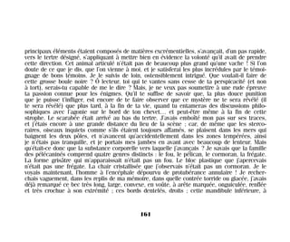 principaux éléments étaient composés de matières excrémentielles, s’avançait, d’un pas rapide,
vers le tertre désigné, s’appliquant à mettre bien en évidence la volonté qu’il avait de prendre
cette direction. Cet animal articulé n’était pas de beaucoup plus grand qu’une vache ! Si l’on
doute de ce que je dis, que l’on vienne à moi, et je satisferai les plus incrédules par le témoi-
gnage de bons témoins. Je le suivis de loin, ostensiblement intrigué. Que voulait-il faire de
cette grosse boule noire ? Ô lecteur, toi qui te vantes sans cesse de ta perspicacité (et non
à tort), serais-tu capable de me le dire ? Mais, je ne veux pas soumettre à une rude épreuve
ta passion connue pour les énigmes. Qu’il te suffise de savoir que, la plus douce punition
que je puisse t’infliger, est encore de te faire observer que ce mystère ne te sera révélé (il
te sera révélé) que plus tard, à la fin de ta vie, quand tu entameras des discussions philo-
sophiques avec l’agonie sur le bord de ton chevet… et peut-être même à la fin de cette
strophe. Le scarabée était arrivé au bas du tertre. J’avais emboîté mon pas sur ses traces,
et j’étais encore à une grande distance du lieu de la scène ; car, de même que les sterco-
raires, oiseaux inquiets comme s’ils étaient toujours affamés, se plaisent dans les mers qui
baignent les deux pôles, et n’avancent qu’accidentellement dans les zones tempérées, ainsi
je n’étais pas tranquille, et je portais mes jambes en avant avec beaucoup de lenteur. Mais
qu’était-ce donc que la substance corporelle vers laquelle j’avançais ? Je savais que la famille
des pélécaninés comprend quatre genres distincts : le fou, le pélican, le cormoran, la frégate.
La forme grisâtre qui m’apparaissait n’était pas un fou. Le bloc plastique que j’apercevais
n’était pas une frégate. La chair cristallisée que j’observais n’était pas un cormoran. Je le
voyais maintenant, l’homme à l’encéphale dépourvu de protubérance annulaire ! Je recher-
chais vaguement, dans les replis de ma mémoire, dans quelle contrée torride ou glacée, j’avais
déjà remarqué ce bec très long, large, convexe, en voûte, à arête marquée, onguiculée, renflée
et très crochue à son extrémité ; ces bords dentelés, droits ; cette mandibule inférieure, à
161
Maldoror 27/01/01 18:05 Page 161
 