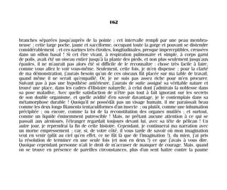 branches séparées jusqu’auprès de la pointe ; cet intervalle rempli par une peau membra-
neuse ; cette large poche, jaune et sacciforme, occupant toute la gorge et pouvant se distendre
considérablement ; et ces narines très étroites, longitudinales, presque imperceptibles, creusées
dans un sillon basal ! Si cet être vivant, à respiration pulmonaire et simple, à corps garni
de poils, avait été un oiseau entier jusqu’à la plante des pieds, et non plus seulement jusqu’aux
épaules, il ne m’aurait pas alors été si difficile de le reconnaître : chose très facile à faire,
comme vous allez le voir vous-même. Seulement, cette fois, je m’en dispense ; pour la clarté
de ma démonstration, j’aurais besoin qu’un de ces oiseaux fût placée sur ma table de travail,
quand même il ne serait qu’empaillé. Or, je ne suis pas assez riche pour m’en procurer.
Suivant pas à pas une hypothèse antérieure, j’aurais de suite assigné sa véritable nature et
trouvé une place, dans les cadres d’Histoire naturelle, à celui dont j’admirais la noblesse dans
sa pose maladive. Avec quelle satisfaction de n’être pas tout à fait ignorant sur les secrets
de son double organisme, et quelle avidité d’en savoir davantage, je le contemplais dans sa
métamorphose durable ! Quoiqu’il ne possédât pas un visage humain, il me paraissait beau
comme les deux longs filaments tentaculiformes d’un insecte ; ou plutôt, comme une inhumation
précipitée ; ou encore, comme la loi de la reconstitution des organes mutilés ; et surtout,
comme un liquide éminemment putrescible ! Mais, ne prêtant aucune attention à ce qui se
passait aux alentours, l’étranger regardait toujours devant lui, avec sa tête de pélican ! Un
autre jour, je reprendrai la fin de cette histoire. Cependant, je continuerai ma narration avec
un morne empressement ; car, si, de votre côté, il vous tarde de savoir où mon imagination
veut en venir (plût au ciel qu’en effet, ce ne fût là que de l’imagination !), du mien, j’ai pris
la résolution de terminer en une seule fois (et non en deux !) ce que j’avais à vous dire.
Quoique cependant personne n’ait le droit de m’accuser de manquer de courage. Mais, quand
on se trouve en présence de pareilles circonstances, plus d’un sent battre contre la paume
162
Maldoror 27/01/01 18:05 Page 162
 