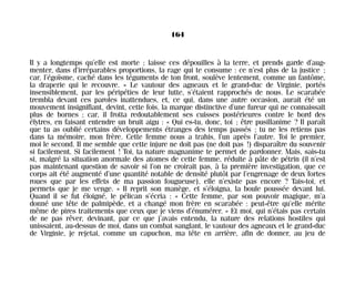Il y a longtemps qu’elle est morte ; laisse ces dépouilles à la terre, et prends garde d’aug-
menter, dans d’irréparables proportions, la rage qui te consume : ce n’est plus de la justice ;
car, l’égoïsme, caché dans les téguments de ton front, soulève lentement, comme un fantôme,
la draperie qui le recouvre. » Le vautour des agneaux et le grand-duc de Virginie, portés
insensiblement, par les péripéties de leur lutte, s’étaient rapprochés de nous. Le scarabée
trembla devant ces paroles inattendues, et, ce qui, dans une autre occasion, aurait été un
mouvement insignifiant, devint, cette fois, la marque distinctive d’une fureur qui ne connaissait
plus de bornes ; car, il frotta redoutablement ses cuisses postérieures contre le bord des
élytres, en faisant entendre un bruit aigu : « Qui es-tu, donc, toi ; être pusillanime ? Il paraît
que tu as oublié certains développements étranges des temps passés ; tu ne les retiens pas
dans ta mémoire, mon frère. Cette femme nous a trahis, l’un après l’autre. Toi le premier,
moi le second. Il me semble que cette injure ne doit pas (ne doit pas !) disparaître du souvenir
si facilement. Si facilement ! Toi, ta nature magnanime te permet de pardonner. Mais, sais-tu
si, malgré la situation anormale des atomes de cette femme, réduite à pâte de pétrin (il n’est
pas maintenant question de savoir si l’on ne croirait pas, à la première investigation, que ce
corps ait été augmenté d’une quantité notable de densité plutôt par l’engrenage de deux fortes
roues que par les effets de ma passion fougueuse), elle n’existe pas encore ? Tais-toi, et
permets que je me venge. » Il reprit son manège, et s’éloigna, la boule poussée devant lui.
Quand il se fut éloigné, le pélican s’écria : « Cette femme, par son pouvoir magique, m’a
donné une tête de palmipède, et a changé mon frère en scarabée : peut-être qu’elle mérite
même de pires traitements que ceux que je viens d’énumérer. » Et moi, qui n’étais pas certain
de ne pas rêver, devinant, par ce que j’avais entendu, la nature des relations hostiles qui
unissaient, au-dessus de moi, dans un combat sanglant, le vautour des agneaux et le grand-duc
de Virginie, je rejetai, comme un capuchon, ma tête en arrière, afin de donner, au jeu de
164
Maldoror 27/01/01 18:05 Page 164
 