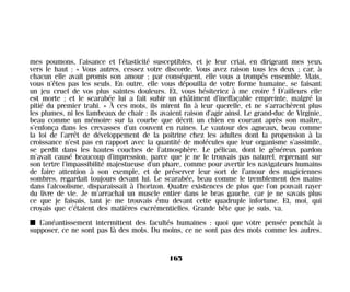 mes poumons, l’aisance et l’élasticité susceptibles, et je leur criai, en dirigeant mes yeux
vers le haut : « Vous autres, cessez votre discorde. Vous avez raison tous les deux ; car, à
chacun elle avait promis son amour ; par conséquent, elle vous a trompés ensemble. Mais,
vous n’êtes pas les seuls. En outre, elle vous dépouilla de votre forme humaine, se faisant
un jeu cruel de vos plus saintes douleurs. Et, vous hésiteriez à me croire ! D’ailleurs elle
est morte ; et le scarabée lui a fait subir un châtiment d’ineffaçable empreinte, malgré la
pitié du premier trahi. » À ces mots, ils mirent fin à leur querelle, et ne s’arrachèrent plus
les plumes, ni les lambeaux de chair : ils avaient raison d’agir ainsi. Le grand-duc de Virginie,
beau comme un mémoire sur la courbe que décrit un chien en courant après son maître,
s’enfonça dans les crevasses d’un couvent en ruines. Le vautour des agneaux, beau comme
la loi de l’arrêt de développement de la poitrine chez les adultes dont la propension à la
croissance n’est pas en rapport avec la quantité de molécules que leur organisme s’assimile,
se perdit dans les hautes couches de l’atmosphère. Le pélican, dont le généreux pardon
m’avait causé beaucoup d’impression, parce que je ne le trouvais pas naturel, reprenant sur
son tertre l’impassibilité majestueuse d’un phare, comme pour avertir les navigateurs humains
de faire attention à son exemple, et de préserver leur sort de l’amour des magiciennes
sombres, regardait toujours devant lui. Le scarabée, beau comme le tremblement des mains
dans l’alcoolisme, disparaissait à l’horizon. Quatre existences de plus que l’on pouvait rayer
du livre de vie. Je m’arrachai un muscle entier dans le bras gauche, car je ne savais plus
ce que je faisais, tant je me trouvais ému devant cette quadruple infortune. Et, moi, qui
croyais que c’étaient des matières excrémentielles. Grande bête que je suis, va.
I L’anéantissement intermittent des facultés humaines : quoi que votre pensée penchât à
supposer, ce ne sont pas là des mots. Du moins, ce ne sont pas des mots comme les autres.
165
Maldoror 27/01/01 18:05 Page 165
 