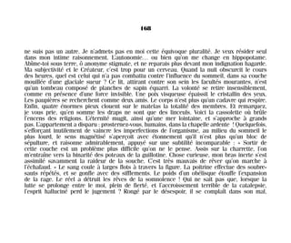 ne suis pas un autre. Je n’admets pas en moi cette équivoque pluralité. Je veux résider seul
dans mon intime raisonnement. L’autonomie… ou bien qu’on me change en hippopotame.
Abîme-toi sous terre, ô anonyme stigmate, et ne reparais plus devant mon indignation hagarde.
Ma subjectivité et le Créateur, c’est trop pour un cerveau. Quand la nuit obscurcit le cours
des heures, quel est celui qui n’a pas combattu contre l’influence du sommeil, dans sa couche
mouillée d’une glaciale sueur ? Ce lit, attirant contre son sein les facultés mourantes, n’est
qu’un tombeau composé de planches de sapin équarri. La volonté se retire insensiblement,
comme en présence d’une force invisible. Une poix visqueuse épaissit le cristallin des yeux.
Les paupières se recherchent comme deux amis. Le corps n’est plus qu’un cadavre qui respire.
Enfin, quatre énormes pieux clouent sur le matelas la totalité des membres. Et remarquez,
je vous prie, qu’en somme les draps ne sont que des linceuls. Voici la cassolette où brûle
l’encens des religions. L’éternité mugit, ainsi qu’une mer lointaine, et s’approche à grands
pas. L’appartement a disparu : prosternez-vous, humains, dans la chapelle ardente ! Quelquefois,
s’efforçant inutilement de vaincre les imperfections de l’organisme, au milieu du sommeil le
plus lourd, le sens magnétisé s’aperçoit avec étonnement qu’il n’est plus qu’un bloc de
sépulture, et raisonne admirablement, appuyé sur une subtilité incomparable : « Sortir de
cette couche est un problème plus difficile qu’on ne le pense. Assis sur la charrette, l’on
m’entraîne vers la binarité des poteaux de la guillotine. Chose curieuse, mon bras inerte s’est
assimilé savamment la raideur de la souche. C’est très mauvais de rêver qu’on marche à
l’échafaud. » Le sang coule à larges flots à travers la figure. La poitrine effectue des soubre-
sauts répétés, et se gonfle avec des sifflements. Le poids d’un obélisque étouffe l’expansion
de la rage. Le réel a détruit les rêves de la somnolence ! Qui ne sait pas que, lorsque la
lutte se prolonge entre le moi, plein de fierté, et l’accroissement terrible de la catalepsie,
l’esprit halluciné perd le jugement ? Rongé par le désespoir, il se complaît dans son mal,
168
Maldoror 27/01/01 18:05 Page 168
 