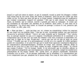 jusqu’à ce qu’il ait vaincu la nature, et que le sommeil, voyant sa proie lui échapper, s’enfuie
sans retour loin de son cœur, d’une aile irritée et honteuse. Jetez un peu de cendre sur mon
orbite en feu. Ne fixez pas mon œil qui ne se ferme jamais. Comprenez-vous les souffrances
que j’endure (cependant, l’orgueil est satisfait) ? Dès que la nuit exhorte les humains au
repos, un homme, que je connais, marche à grands pas dans la campagne. Je crains que
ma résolution ne succombe aux atteintes de la vieillesse. Qu’il arrive, ce jour fatal où je
m’endormirai ! Au réveil mon rasoir, se frayant un passage à travers le cou, prouvera que
rien n’était, en effet, plus réel.
I — Mais qui donc !… mais qui donc ose, ici, comme un conspirateur, traîner les anneaux
de son corps vers ma poitrine noire ? Qui que tu sois, excentrique python, par quel prétexte
excuses-tu ta présence ridicule ? Est-ce un vaste remords qui te tourmente ? Car, vois-tu,
boa, ta sauvage majesté n’a pas, je le suppose, l’exorbitante prétention de se soustraire à la
comparaison que j’en fais avec les traits du criminel. Cette bave écumeuse et blanchâtre est,
pour moi, le signe de la rage. Écoute-moi : sais-tu que ton œil est loin de boire un rayon
céleste ? N’oublie pas que si ta présomptueuse cervelle m’a cru capable de t’offrir quelques
paroles de consolation, ce ne peut être que par le motif d’une ignorance totalement dépourvue
de connaissances physiognomoniques. Pendant un temps, bien entendu, suffisant, dirige la
lueur de tes yeux vers ce que j’ai le droit, comme un autre, d’appeler mon visage ! Ne vois-tu
pas comme il pleure ? Tu t’es trompé, basilic. Il est nécessaire que tu cherches ailleurs la
triste ration de soulagement, que mon impuissance radicale te retranche, malgré les nombreuses
protestations de ma bonne volonté. Oh ! quelle force, en phrases exprimable, fatalement
t’entraîna vers ta perte ? Il est presque impossible que je m’habitue à ce raisonnement que
tu ne comprennes pas que, plaquant sur le gazon rougi, d’un coup de mon talon, les courbes
169
Maldoror 27/01/01 18:05 Page 169
 