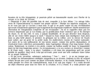 fuyantes de ta tête triangulaire, je pourrais pétrir un innommable mastic avec l’herbe de la
savane et la chair de l’écrasé.
— Disparais le plus tôt possible loin de moi, coupable à la face blême ! Le mirage falla-
cieux de l’épouvantement t’a montré ton propre spectre ! Dissipe tes injurieux soupçons, si
tu ne veux pas que je t’accuse à mon tour, et que je ne porte contre toi une récrimination
qui serait certainement approuvée par le jugement du serpentaire reptilivore. Quelle monstrueuse
aberration de l’imagination t’empêche de me reconnaître ! Tu ne te rappelles donc pas les
services importants que je t’ai rendus, par la gratification d’une existence que je fis émerger
du chaos, et, de ton côté, le vœu, à jamais inoubliable, de ne pas déserter mon drapeau,
afin de me rester fidèle jusqu’à la mort ? Quand tu étais enfant (ton intelligence était alors
dans sa plus belle phase), le premier, tu grimpais sur la colline, avec la vitesse de l’isard,
pour saluer, par un geste de ta petite main, les multicolores rayons de l’aurore naissante.
Les notes de ta voix jaillissaient, de ton larynx sonore, comme des perles diamantines, et
résolvaient leurs collectives personnalités, dans l’agrégation vibrante d’un long hymne d’ado-
ration. Maintenant, tu rejettes à tes pieds, comme un haillon souillé de boue, la longanimité
dont j’ai fait trop longtemps preuve. La reconnaissance a vu ses racines se dessécher, comme
le lit d’une mare ; mais, à sa place, l’ambition a crû dans des proportions qu’il me serait
pénible de qualifier. Quel est-il, celui qui m’écoute, pour avoir une telle confiance dans l’abus
de sa propre faiblesse ?
— Et qui es-tu, toi-même, substance audacieuse ? Non !… non !… je ne me trompe pas ;
et, malgré les métamorphoses multiples auxquelles tu as recours, toujours ta tête de serpent
reluira devant mes yeux comme un phare d’éternelle injustice, et de cruelle domination ! Il a
voulu prendre les rênes du commandement, mais il ne sait pas régner ! Il a voulu devenir
un objet d’horreur pour tous les êtres de la création, et il a réussi. Il a voulu prouver que
170
Maldoror 27/01/01 18:05 Page 170
 
