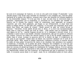 lui seul est le monarque de l’univers, et c’est en cela qu’il s’est trompé. Ô misérable ! as-tu
attendu jusqu’à cette heure pour entendre les murmures et les complots qui, s’élevant simul-
tanément de la surface des sphères, viennent raser d’une aile farouche les rebords papillacés
de ton destructible tympan ? Il n’est pas loin, le jour, où mon bras te renversera dans la
poussière, empoisonnée par ta respiration, et, arrachant de tes entrailles une nuisible vie,
laissera sur le chemin ton cadavre, criblé de contorsions, pour apprendre au voyageur
consterné, que cette chair palpitante, qui frappe sa vue d’étonnement, et cloue dans son
palais sa langue muette, ne doit plus être comparée, si l’on garde son sang-froid, qu’au tronc
pourri d’un chêne, qui tomba de vétusté ! Quelle pensée de pitié me retient devant ta
présence ? Toi-même, recule plutôt devant moi, te dis-je, et va laver ton incommensurable
honte dans le sang d’un enfant qui vient de naître : voilà quelles sont tes habitudes. Elles
sont dignes de toi. Va… marche toujours devant toi. Je te condamne à devenir errant. Je te
condamne à rester seul et sans famille. Chemine constamment, afin que tes jambes te refusent
leur soutien. Traverse les sables des déserts jusqu’à ce que la fin du monde engloutisse les
étoiles dans le néant. Lorsque tu passeras près de la tanière du tigre, il s’empressera de
fuir, pour ne pas regarder, comme dans un miroir, son caractère exhaussé sur le socle de la
perversité idéale. Mais, quand la fatigue impérieuse t’ordonnera d’arrêter ta marche devant
les dalles de mon palais, recouvertes de ronces et de chardons, fais attention à tes sandales
en lambeaux, et franchis, sur la pointe des pieds, l’élégance des vestibules. Ce n’est pas une
recommandation inutile. Tu pourrais éveiller ma jeune épouse et mon fils en bas âge, couchés
dans les caveaux de plomb qui longent les fondements de l’antique château. Si tu ne prenais
tes précautions d’avance, ils pourraient te faire pâlir par leurs hurlements souterrains. Quand
ton impénétrable volonté leur ôta l’existence, ils n’ignoraient pas que ta puissance est redou-
table, et n’avaient aucun doute à cet égard ; mais, ils ne s’attendaient point (et leurs adieux
171
Maldoror 27/01/01 18:05 Page 171
 