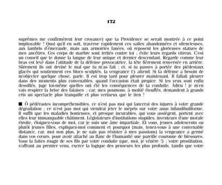 suprêmes me confirmèrent leur croyance) que ta Providence se serait montrée à ce point
impitoyable ! Quoi qu’il en soit, traverse rapidement ces salles abandonnées et silencieuses,
aux lambris d’émeraude, mais aux armoiries fanées, où reposent les glorieuses statues de
mes ancêtres. Ces corps de marbre sont irrités contre toi ; évite leurs regards vitreux. C’est
un conseil que te donne la langue de leur unique et dernier descendant. Regarde comme leur
bras est levé dans l’attitude de la défense provocatrice, la tête fièrement renversée en arrière.
Sûrement ils ont deviné le mal que tu m’as fait ; et, si tu passes à portée des piédestaux
glacés qui soutiennent ces blocs sculptés, la vengeance t’y attend. Si ta défense a besoin de
m’objecter quelque chose, parle. Il est trop tard pour pleurer maintenant. Il fallait pleurer
dans des moments plus convenables, quand l’occasion était propice. Si tes yeux sont enfin
dessillés, juge toi-même quelles ont été les conséquences de ta conduite. Adieu ! je m’en
vais respirer la brise des falaises ; car, mes poumons, à moitié étouffés, demandent à grands
cris un spectacle plus tranquille et plus vertueux que le tien !
I Ô pédérastes incompréhensibles, ce n’est pas moi qui lancerai des injures à votre grande
dégradation ; ce n’est pas moi qui viendrai jeter le mépris sur votre anus infundibuliforme.
Il suffit que les maladies honteuses, et presque incurables, qui vous assiègent, portent avec
elles leur immanquable châtiment. Législateurs d’institutions stupides, inventeurs d’une morale
étroite, éloignez-vous de moi, car je suis une âme impartiale. Et vous, jeunes adolescents ou
plutôt jeunes filles, expliquez-moi comment et pourquoi (mais, tenez-vous à une convenable
distance, car, moi non plus, je ne sais pas résister à mes passions) la vengeance a germé
dans vos cœurs, pour avoir attaché au flanc de l’humanité une pareille couronne de blessures.
Vous la faites rougir de ses fils par votre conduite (que, moi, je vénère !) ; votre prostitution,
s’offrant au premier venu, exerce la logique des penseurs les plus profonds, tandis que votre
172
Maldoror 27/01/01 18:05 Page 172
 