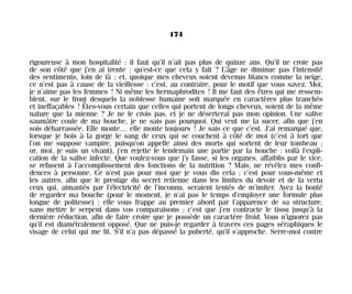 rigoureuse à mon hospitalité : il faut qu’il n’ait pas plus de quinze ans. Qu’il ne croie pas
de son côté que j’en ai trente ; qu’est-ce que cela y fait ? L’âge ne diminue pas l’intensité
des sentiments, loin de là ; et, quoique mes cheveux soient devenus blancs comme la neige,
ce n’est pas à cause de la vieillesse : c’est, au contraire, pour le motif que vous savez. Moi,
je n’aime pas les femmes ! Ni même les hermaphrodites ! Il me faut des êtres qui me ressem-
blent, sur le front desquels la noblesse humaine soit marquée en caractères plus tranchés
et ineffaçables ! Êtes-vous certain que celles qui portent de longs cheveux, soient de la même
nature que la mienne ? Je ne le crois pas, et je ne déserterai pas mon opinion. Une salive
saumâtre coule de ma bouche, je ne sais pas pourquoi. Qui veut me la sucer, afin que j’en
sois débarrassée. Elle monte… elle monte toujours ! Je sais ce que c’est. J’ai remarqué que,
lorsque je bois à la gorge le sang de ceux qui se couchent à côté de moi (c’est à tort que
l’on me suppose vampire, puisqu’on appelle ainsi des morts qui sortent de leur tombeau ;
or, moi, je suis un vivant), j’en rejette le lendemain une partie par la bouche : voilà l’expli-
cation de la salive infecte. Que voulez-vous que j’y fasse, si les organes, affaiblis par le vice,
se refusent à l’accomplissement des fonctions de la nutrition ? Mais, ne révélez mes confi-
dences à personne. Ce n’est pas pour moi que je vous dis cela ; c’est pour vous-même et
les autres, afin que le prestige du secret retienne dans les limites du devoir et de la vertu
ceux qui, aimantés par l’électricité de l’inconnu, seraient tentés de m’imiter. Ayez la bonté
de regarder ma bouche (pour le moment, je n’ai pas le temps d’employer une formule plus
longue de politesse) ; elle vous frappe au premier abord par l’apparence de sa structure,
sans mettre le serpent dans vos comparaisons ; c’est que j’en contracte le tissu jusqu’à la
dernière réduction, afin de faire croire que je possède un caractère froid. Vous n’ignorez pas
qu’il est diamétralement opposé. Que ne puis-je regarder à travers ces pages séraphiques le
visage de celui qui me lit. S’il n’a pas dépassé la puberté, qu’il s’approche. Serre-moi contre
174
Maldoror 27/01/01 18:05 Page 174
 