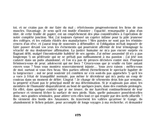 toi, et ne crains pas de me faire du mal ; rétrécissons progressivement les liens de nos
muscles. Davantage. Je sens qu’il est inutile d’insister ; l’opacité, remarquable à plus d’un
titre, de cette feuille de papier, est un empêchement des plus considérables à l’opération de
notre complète jonction. Moi, j’ai toujours éprouvé un caprice infâme pour la pâle jeunesse
des collèges, et les enfants étiolés des manufactures ! Mes paroles ne sont pas les réminis-
cences d’un rêve, et j’aurai trop de souvenirs à débrouiller, si l’obligation m’était imposée de
faire passer devant vos yeux les événements qui pourraient affermir de leur témoignage la
véracité de ma douloureuse affirmation. La justice humaine ne m’a pas encore surpris en
flagrant délit, malgré l’incontestable habileté de ses agents. J’ai même assassiné (il n’y a pas
longtemps !) un pédéraste qui ne se prêtait pas suffisamment à ma passion ; j’ai jeté son
cadavre dans un puits abandonné, et l’on n’a pas de preuves décisives contre moi. Pourquoi
frémissez-vous de peur, adolescent qui me lisez ? Croyez-vous que je veuille en faire autant
envers vous ? Vous vous montrez souverainement injuste… Vous avez raison : méfiez-vous
de moi, surtout si vous êtes beau. Mes parties offrent éternellement le spectacle lugubre de
la turgescence ; nul ne peut soutenir (et combien ne s’en sont-ils pas approchés !) qu’il les
a vues à l’état de tranquillité normale, pas même le décrotteur qui m’y porta un coup de
couteau dans un moment de délire. L’ingrat ! Je change de vêtements deux fois par semaine,
la propreté n’étant pas le principal motif de ma détermination. Si je n’agissais pas ainsi, les
membres de l’humanité disparaîtraient au bout de quelques jours, dans des combats prolongés.
En effet, dans quelque contrée que je me trouve, ils me harcèlent continuellement de leur
présence et viennent lécher la surface de mes pieds. Mais, quelle puissance possèdent-elles
donc, mes gouttes séminales, pour attirer vers elles tout ce qui respire par des nerfs olfactifs !
Ils viennent des bords des Amazones, ils traversent les vallées qu’arrose le Gange, ils
abandonnent le lichen polaire, pour accomplir de longs voyages à ma recherche, et demander
175
Maldoror 27/01/01 18:05 Page 175
 